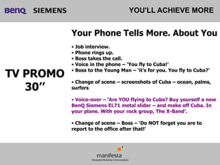YOU'LL ACHIEVE MORE


           Your Phone Tells More. About You
           • Job interview.
           • Phone rings up.
           • Boss takes the call.
           • Voice in the phone – ‘You fly to Cuba!’

TV PROMO   • Boss to the Young Man – ‘it’s for you. You fly to Cuba?’

           • Change of scene – screenshots of Cuba – ocean, palms,
   30’’    surfers

           • Voice-over – ‘Are YOU flying to Cuba? Buy yourself a new
           BenQ Siemens EL71 metal slider – and make off Cuba. In
           your plane. With your rock group, The X-Band’.

           • Change of scene – Boss – ‘Do NOT forget you are to
           report to the office after that!’
 