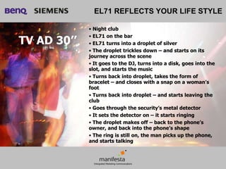 EL71 REFLECTS YOUR LIFE STYLE

             • Night club
             • EL71 on the bar
TV AD 30’’   • EL71 turns into a droplet of silver
             • The droplet trickles down – and starts on its
             journey across the scene
             • It goes to the DJ, turns into a disk, goes into the
             slot, and starts the music
             • Turns back into droplet, takes the form of
             bracelet – and closes with a snap on a woman’s
             foot
             • Turns back into droplet – and starts leaving the
             club
             • Goes through the security’s metal detector
             • It sets the detector on – it starts ringing
             • The droplet makes off – back to the phone’s
             owner, and back into the phone’s shape
             • The ring is still on, the man picks up the phone,
             and starts talking
 