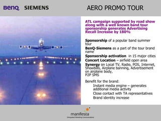 AERO PROMO TOUR

ATL campaign supported by road show
along with a well known band tour
sponsorship generates Advertising
Recall Increase by 180%

Sponsorship of a popular band summer
tour
BenQ-Siemens as a part of the tour brand
name
Sponsorship activation in 15 major cities
Concert Location – airfield open area
Synergy on Local TV, Radio, POS, Internet,
Showbills, Airplane banning, Advertisement
on airplane body,
P2P SMS
Benefit for the brand:
    Instant media engine – generates
    additional media activity
    Close contact with TA representatives
    Brand identity increase
 