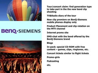 Tour/concert claim: find generation type
to take part in the the new band clip
shooting
TV&Radio diary of the tour
New clip premiere on BenQ-Siemens
mobile phones display only
Product Placement and clip rotation on
the MTV channel
Internet promo site
SMS-chat with the band offered by the
BenQ-Siemens brand
Blogs
In-pack: special CD-ROM with free
content – games, clips, ringtones, etc.
Concert tickets similar to flight tickets
Promo-girls
Podcasting
etc.
 