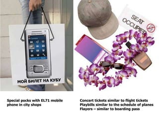 Special pocks with EL71 mobile   Concert tickets similar to flight tickets
phone in city shops              Playbills similar to the schedule of planes
                                 Flayers – similar to boarding pass
 