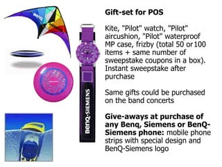 Gift-set for POS

Kite, "Pilot" watch, "Pilot"
aircushion, "Pilot" waterproof
MP case, frizby (total 50 or 100
items + same number of
sweepstake coupons in a box).
Instant sweepstake after
purchase

Same gifts could be purchased
on the band concerts

Give-aways at purchase of
any Benq, Siemens or BenQ-
Siemens phone: mobile phone
strips with special design and
BenQ-Siemens logo
 