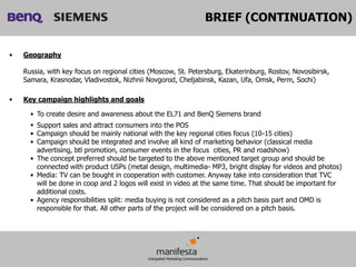 BRIEF (CONTINUATION)


•   Geography

    Russia, with key focus on regional cities (Moscow, St. Petersburg, Ekaterinburg, Rostov, Novosibirsk,
    Samara, Krasnodar, Vladivostok, Nizhnii Novgorod, Cheljabinsk, Kazan, Ufa, Omsk, Perm, Sochi)

•   Key campaign highlights and goals

      • To create desire and awareness about the EL71 and BenQ Siemens brand
       Support sales and attract consumers into the POS
      • Campaign should be mainly national with the key regional cities focus (10-15 cities)
      • Campaign should be integrated and involve all kind of marketing behavior (classical media
        advertising, btl promotion, consumer events in the focus cities, PR and roadshow)
      • The concept preferred should be targeted to the above mentioned target group and should be
        connected with product USPs (metal design, multimedia- MP3, bright display for videos and photos)
      • Media: TV can be bought in cooperation with customer. Anyway take into consideration that TVC
        will be done in coop and 2 logos will exist in video at the same time. That should be important for
        additional costs.
      • Agency responsibilities split: media buying is not considered as a pitch basis part and OMD is
        responsible for that. All other parts of the project will be considered on a pitch basis.
 