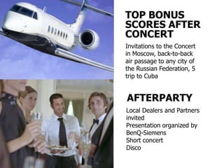 TOP BONUS
SCORES AFTER
CONCERT
Invitations to the Concert
in Moscow, back-to-back
air passage to any city of
the Russian Federation, 5
trip to Cuba


AFTERPARTY
Local Dealers and Partners
invited
Presentation organized by
BenQ-Siemens
Short concert
Disco
 