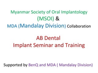 Myanmar Society of Oral Implantology
(MSOI) &
MDA (Mandalay Division) Collaboration
AB Dental
Implant Seminar and Training
Supported by BenQ and MDA ( Mandalay Division)
 