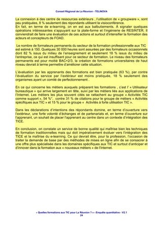Conseil Régional de La Réunion - TELINOVA


La connexion à des centre de ressources extérieurs , l’utilisation de « groupware », sont
peu pratiquées, 8 % seulement des répondants utilisent la visioconférence.
En fait, en terme de e-learning, on en est aux balbutiements. À signaler quelques
opérations intéressantes s’appuyant sur la plate-forme et l’ingénierie de RESINTER. Il
conviendrait de faire une évaluation de ces actions et surtout d’intensifier la formation des
acteurs et concepteurs de FOAD.

 Le nombre de formateurs permanents du secteur de la formation professionnelle aux TIC
est estimé à 150. Quelques 30 000 heures sont assurées par des formateurs occasionnels
dont 82 % issus du milieu de l’enseignement et seulement 18 % issus du milieu de
l’entreprise, ce qui est insuffisant pour ce secteur de formation. Le niveau des formateurs
permanents est pour moitié BAC+2/3, la création de formations universitaires de haut
niveau devrait à terme permettre d’améliorer cette situation.

L’évaluation par les apprenants des formations est bien pratiquée (63 %), par contre
l’évaluation du service par l’extérieur est moins pratiquée, 18 % seulement des
organismes ayant un comité de perfectionnement .

En ce qui concerne les métiers auxquels préparent les formations , c’est l’ « Utilisateur
bureautique » qui arrive largement en tête, suivi par les métiers liés aux applications de
l’Internet. Les métiers les plus souvent cités se rattachent au groupe « Activités TIC
comme support », 54 %°, contre 31 % de citations pour le groupe de métiers « Activités
spécifiques aux TIC » et 15 % pour le groupe « Activités à forte utilisation TIC ».

Dans les déclarations d’intentions des répondants domine, en terme d’ouverture vers
l’extérieur, une forte volonté d’échanges et de partenariats et, en terme d’ouverture sur
l’apprenant, un souhait de placer l’apprenant au centre dans un contexte d’intégration des
TICE.

En conclusion, on constate un service de bonne qualité qui maîtrise bien les techniques
de formation traditionnelles mais qui doit impérativement évoluer vers l’intégration des
TICE et la maîtrise du e-learning. Ce qui devrait être, pour la profession, l’occasion de
traiter la demande de base par des méthodes de mises en ligne afin de se consacrer à
une offre plus spécialisée dans les domaines spécifiques aux TIC et surtout d’anticiper et
d’innover dans la formation aux « nouveaux métiers » de l’Internet.




              « Quelles formations aux TIC pour La Réunion ? » - Enquête quantitative - V2.1
                                                   24
 