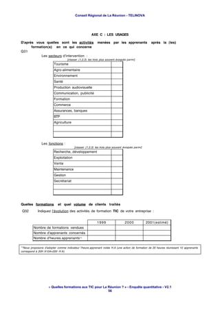 Conseil Régional de La Réunion - TELINOVA




                                                      AXE C : LES USAGES

D'après vous quelles sont les activités                    menées par les apprenants               après la (les)
      formation(s) en ce qui concerne
Q31
           Les secteurs d'intervention :
                                   [classer (1,2,3) les trois plus souvent évoqués parmi]
                        Tourisme
                        Agro-alimentaire
                        Environnement
                        Santé
                        Production audiovisuelle
                        Communication, publicité
                        Formation
                        Commerce
                        Assurances, banques
                        BTP
                        Agriculture




               Les fonctions :
                                        [classer (1,2,3) les trois plus souvent évoqués parmi]
                        Recherche, développement
                        Exploitation
                        Vente
                        Maintenance
                        Gestion
                        Secrétariat




Quelles formations          et quel volume de clients traités
Q32         Indiquez l'évolution des activités de formation TIC de votre entreprise :


                                                          1999                   2000            2001(estimé)
         Nombre de formations vendues
         Nombre d'apprenants concernés
         Nombre d'heures.apprenants**

**Nous proposons d'adopter comme indicateur l'heure.apprenant notée H.A (une action de formation de 20 heures réunissant 10 apprenants
correspond à 20H X10A=200 H.A)




                    « Quelles formations aux TIC pour La Réunion ? » - Enquête quantitative - V2.1
                                                         56
 