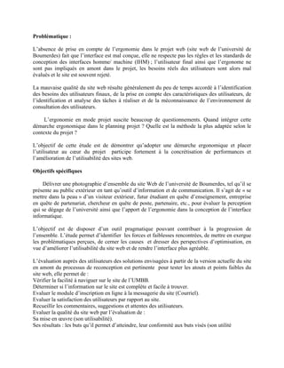 Problématique :
L’absence de prise en compte de l’ergonomie dans le projet web (site web de l’université de
Boumerdes) fait que l’interface est mal conçue, elle ne respecte pas les règles et les standards de
conception des interfaces homme/ machine (IHM) ; l’utilisateur final ainsi que l’ergonome ne
sont pas impliqués en amont dans le projet, les besoins réels des utilisateurs sont alors mal
évalués et le site est souvent rejeté.
La mauvaise qualité du site web résulte généralement du peu de temps accordé à l’identification
des besoins des utilisateurs finaux, de la prise en compte des caractéristiques des utilisateurs, de
l’identification et analyse des tâches à réaliser et de la méconnaissance de l’environnement de
consultation des utilisateurs.
L’ergonomie en mode projet suscite beaucoup de questionnements. Quand intégrer cette
démarche ergonomique dans le planning projet ? Quelle est la méthode la plus adaptée selon le
contexte du projet ?
L’objectif de cette étude est de démontrer qu’adopter une démarche ergonomique et placer
l’utilisateur au cœur du projet participe fortement à la concrétisation de performances et
l’amélioration de l’utilisabilité des sites web.
Objectifs spécifiques
Délivrer une photographie d’ensemble du site Web de l’université de Boumerdes, tel qu’il se
présente au public extérieur en tant qu’outil d’information et de communication. Il s’agit de « se
mettre dans la peau » d’un visiteur extérieur, futur étudiant en quête d’enseignement, entreprise
en quête de partenariat, chercheur en quête de poste, partenaire, etc., pour évaluer la perception
qui se dégage de l’université ainsi que l’apport de l’ergonomie dans la conception de l’interface
informatique.
L’objectif est de disposer d’un outil pragmatique pouvant contribuer à la progression de
l’ensemble. L’étude permet d’identifier les forces et faiblesses rencontrées, de mettre en exergue
les problématiques perçues, de cerner les causes et dresser des perspectives d’optimisation, en
vue d’améliorer l’utilisabilité du site web et de rendre l’interface plus agréable.
L’évaluation auprès des utilisateurs des solutions envisagées à partir de la version actuelle du site
en amont du processus de reconception est pertinente pour tester les atouts et points faibles du
site web, elle permet de :
Vérifier la facilité à naviguer sur le site de l’UMBB.
Déterminer si l’information sur le site est complète et facile à trouver.
Evaluer le module d’inscription en ligne à la messagerie du site (Courriel).
Evaluer la satisfaction des utilisateurs par rapport au site.
Recueillir les commentaires, suggestions et attentes des utilisateurs.
Evaluer la qualité du site web par l’évaluation de :
Sa mise en œuvre (son utilisabilité).
Ses résultats : les buts qu’il permet d’atteindre, leur conformité aux buts visés (son utilité
 