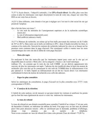 Résultats et discussion
71,57 % Accès directs, l’objectif à atteindre, c’est 25% d’accès direct. En effet, plus vous êtes
connu et plus les internautes vont taper directement le nom de votre site, cliquer sur votre flux
RSS ou sur votre lien en favoris.
14,25 % Sites référents, cette donnée n’est pas à négliger car c’est tout le côté social du site qui
prend de l’ampleur.
Qui a fait des liens vers nous ?
– Le site web du ministère de l’enseignement supérieur et de la recherche scientifique
(mesrs.dz)
– Le site d’information (algerieinfo.com)
– Mail.umbb.dz (adresse e-mail)
14,17 % Moteurs de recherche, on estime qu’un bon trafic provenant des moteurs est de l’ordre
de 30 % à 40 %. Dans notre cas le trafic est inférieur à 20% : donc il faudra travailler les titres, le
contenu et les mots-clés. Souvent les moteurs de recherche indexent les sites en se basant sur les
premiers mots contenus dans la page d'accueil. Par conséquent veillez à mettre tous les mots
caractéristiques de votre site dès le début de votre page d'accueil.
– Mots-clés tapés
En analysant la liste des mots-clés que les internautes tapent pour venir sur le site qui est
disponible dans la section « Mots-clés » de la catégorie « Source » de l’outil statistique
(tableau 15), on constate que le nom du site web UMBB ou ses dérivés apparaissent très
souvent, de plus les internautes ont tapés l’adresse du site (umbb.dz) dans la barre du moteur de
recherche cela veut dire qu’ils connaissent le site web de l’UMBB donc le référencement n’est
pas optimal et le trafic imputé au référencement est en fait de l’accès direct. Les internautes
confondaient la barre du moteur de recherche avec celle des adresses.
– Pages les plus consultées
Selon les statistiques de consultation, la page d’accueil est la plus consultée avec 27371 visite
correspondant à 99,96%.
y L’analyse de la rétention
L’intérêt de cette analyse, est de mesurer ce qui peut retenir les visiteurs et améliorer les points
qui les font fuir mais également de savoir si votre site intéresse les internautes.
– Le taux de rebond
Le taux de rebond est une donnée essentielle pour connaître l’intérêt d’un visiteur. C’est une sorte
de baromètre d’intérêt, un indicateur du tableau de bord. Une page avec un fort taux de rebond
peut l’être pour plusieurs raisons : offre ne satisfaisant pas la demande, problème d’affichage,
design trop amateur, pas de numéro de téléphone.
Nous avons constatés un taux de rebond élevé dans cette période (Taux de rebond =73,98 %).
 