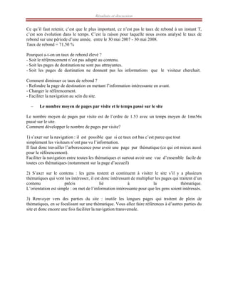 Résultats et discussion
Ce qu’il faut retenir, c’est que le plus important, ce n’est pas le taux de rebond à un instant T,
c’est son évolution dans le temps. C’est la raison pour laquelle nous avons analysé le taux de
rebond sur une période d’une année, entre le 30 mai 2007 - 30 mai 2008.
Taux de rebond = 71,50 %
Pourquoi a-t-on un taux de rebond élevé ?
- Soit le référencement n’est pas adapté au contenu.
- Soit les pages de destination ne sont pas attrayantes.
- Soit les pages de destination ne donnent pas les informations que le visiteur cherchait.
Comment diminuer ce taux de rebond ?
- Refondre la page de destination en mettant l’information intéressante en avant.
- Changer le référencement.
- Faciliter la navigation au sein du site.
– Le nombre moyen de pages par visite et le temps passé sur le site
Le nombre moyen de pages par visite est de l’ordre de 1.53 avec un temps moyen de 1mn56s
passé sur le site.
Comment développer le nombre de pages par visite?
1) s’axer sur la navigation : il est possible que si ce taux est bas c’est parce que tout
simplement les visiteurs n’ont pas vu l’information.
Il faut donc travailler l’arborescence pour avoir une page par thématique (ce qui est mieux aussi
pour le référencement).
Faciliter la navigation entre toutes les thématiques et surtout avoir une vue d’ensemble facile de
toutes ces thématiques (notamment sur la page d’accueil)
2) S’axer sur le contenu : les gens restent et continuent à visiter le site s’il y a plusieurs
thématiques qui vont les intéresser, il est donc intéressant de multiplier les pages qui traitent d’un
contenu précis lié à la thématique.
L’orientation est simple : on met de l’information intéressante pour que les gens soient intéressés.
3) Renvoyer vers des parties du site : inutile les longues pages qui traitent de plein de
thématiques, en se focalisant sur une thématique. Vous allez faire références à d’autres parties du
site et donc encore une fois faciliter la navigation transversale.
 