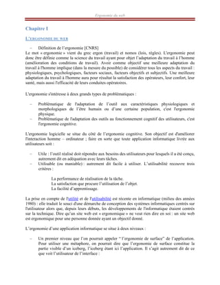 Ergonomie du web
Chapitre I
L’ERGONOMIE DU WEB
– Définition de l’ergonomie [CNRS]
Le mot « ergonomie » vient du grec ergon (travail) et nomos (lois, règles). L'ergonomie peut
donc être définie comme la science du travail ayant pour objet l’adaptation du travail à l’homme
(amélioration des conditions de travail). Avoir comme objectif une meilleure adaptation du
travail à l'homme implique (dans la mesure du possible) de considérer tous les aspects du travail :
physiologiques, psychologiques, facteurs sociaux, facteurs objectifs et subjectifs. Une meilleure
adaptation du travail à l'homme aura pour résultat la satisfaction des opérateurs, leur confort, leur
santé, mais aussi l'efficacité de leurs conduites opératoires.
L'ergonomie s'intéresse à deux grands types de problématiques :
– Problématique de l'adaptation de l’outil aux caractéristiques physiologiques et
morphologiques de l’être humain ou d’une certaine population, c'est l'ergonomie
physique.
– Problématique de l'adaptation des outils au fonctionnement cognitif des utilisateurs, c'est
l'ergonomie cognitive.
L'ergonomie logicielle se situe du côté de l’ergonomie cognitive. Son objectif est d'améliorer
l'interaction homme – ordinateur ; faire en sorte que toute application informatique livrée aux
utilisateurs soit :
– Utile : l’outil réalisé doit répondre aux besoins des utilisateurs pour lesquels il a été conçu,
autrement dit en adéquation avec leurs tâches.
– Utilisable (ou maniable) : autrement dit facile à utiliser. L’utilisabilité recouvre trois
critères :
La performance de réalisation de la tâche.
La satisfaction que procure l’utilisation de l’objet.
La facilité d’apprentissage.
La prise en compte de l'utilité et de l'utilisabilité est récente en informatique (milieu des années
1980) : elle traduit le souci d'une démarche de conception des systèmes informatiques centrés sur
l'utilisateur alors que, depuis leurs débuts, les développements de l'informatique étaient centrés
sur la technique. Dire qu’un site web est « ergonomique » ne veut rien dire en soi : un site web
est ergonomique pour une personne donnée ayant un objectif donné.
L’ergonomie d’une application informatique se situe à deux niveaux :
– Un premier niveau que l’on pourrait appeler “ l’ergonomie de surface” de l’application.
Pour utiliser une métaphore, on pourrait dire que l’ergonomie de surface constitue la
partie visible d’un iceberg, l’iceberg étant ici l’application. Il s’agit autrement dit de ce
que voit l’utilisateur de l’interface :
 