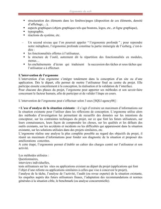 Ergonomie du web
ƒ structuration des éléments dans les fenêtres/pages (disposition de ces éléments, densité
d’affichage,…),
ƒ aspects graphiques (objets graphiques tels que boutons, logos, etc., et ligne graphique),
ƒ typographie,
ƒ réactions du système, etc.
– Un second niveau que l’on pourrait appeler “ l’ergonomie profonde ” ; pour reprendre
notre métaphore, l’ergonomie profonde constitue la partie immergée de l’iceberg, c’est-à-
dire :
ƒ les fonctionnalités offertes à l’utilisateur,
ƒ la structure de l’outil, autrement dit la répartition des fonctionnalités en modules,
menus…
ƒ les enchaînements d’écran qui traduisent la succession des tâches et sous tâches que
l’utilisateur a à effectuer.
L’intervention de l’ergonome
L’intervention d’un ergonome s’intègre totalement dans la conception d’un site ou d’une
application. Dès le départ, elle permet de mettre l’utilisateur final au centre du projet. Elle
participe ensuite concrètement à la conception, la réalisation et la validation de l’interface.
Pour chacune des phases du projet, l’ergonome peut apporter ses méthodes et son savoir-faire
concernant le facteur humain, afin de participer et de valider l’étape en cours.
L’intervention de l’ergonome peut s’effectuer selon 3 axes [SQLI agency06] :
• L’axe d’analyse de la situation existante : il s’agit d’extraire un maximum d’informations sur
la situation existante pour l’utiliser dans les réflexions de conception. L’ergonome utilise alors
des méthodes d’investigation lui permettant de recueillir des données sur les intentions du
concepteur, sur les contraintes techniques du projet, sur ce que font les futurs utilisateurs, sur
leurs connaissances, leurs façon de comprendre les choses, sur les qualités et les défauts des
outils existants, sur les accidents et incidents ou les difficultés qui apparaissent dans la situation
existante, sur les solutions utilisées dans des projets similaires, etc.
L’ergonome réalise une analyse la plus complète possible au regard des objectifs du projet, il
réunit un maximum d’informations pour fonder son diagnostic de la situation et proposer des
améliorations concrètes.
A cette étape, l’ergonomie permet d’établir un cahier des charges centré sur l’utilisateur et son
activité.
Les méthodes utilisées :
Questionnaires,
interviews individuelles,
tests utilisateurs sur les sites ou applications existant au départ du projet (applications qui font
l’objet d’une refonte ou applications similaires à celles que vise à concevoir le projet),
l’analyse de la tâche, l’analyse de l’activité, l’audit (ou revue experte) de la situation existante,
les enquêtes auprès des futurs utilisateurs finaux, l’adaptation des recommandations et normes
générales à la situation cible, le benchmark (ou analyse concurrentielle).
 