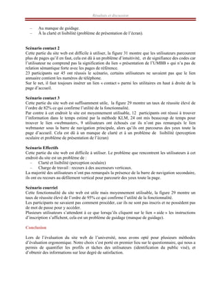 Résultats et discussion
– Au manque de guidage.
– À la clarté et lisibilité (problème de présentation de l’écran).
Scénario contact 2
Cette partie du site web est difficile à utiliser, la figure 31 montre que les utilisateurs parcourent
plus de pages qu’il en faut, cela est dû à un problème d’intuitivité, et de signifiance des codes car
l’utilisateur ne comprend pas la signification du lien « présentation de l’UMBB » qui n’a pas de
relation sémantique forte avec les pages de référence.
23 participants sur 45 ont réussis le scénario, certains utilisateurs ne savaient pas que le lien
annuaire contient les numéros de téléphone.
Sur le net, il faut toujours insérer un lien « contact » parmi les utilitaires en haut à droite de la
page d’accueil.
Scénario contact 3
Cette partie du site web est suffisamment utile, la figure 29 montre un taux de réussite élevé de
l’ordre de 82% ce qui confirme l’utilité de la fonctionnalité.
Par contre à cet endroit le site est moyennement utilisable, 12 participants ont réussi à trouver
l’information dans le temps estimé par la méthode KLM, 24 ont mis beaucoup de temps pour
trouver le lien «webmaster», 9 utilisateurs ont échoués car ils n’ont pas remarqués le lien
webmaster sous la barre de navigation principale, alors qu’ils ont parcourus des yeux toute la
page d’accueil. Cela est dû à un manque de clarté et à un problème de lisibilité (perception
oculaire et problème de présentation de l’écran)
Scénario Effectifs
Cette partie du site web est difficile à utiliser. Le problème que rencontrent les utilisateurs à cet
endroit du site est un problème de :
– Clarté et lisibilité (perception oculaire)
– Charge de travail : recours à des ascenseurs verticaux.
La majorité des utilisateurs n’ont pas remarqués la présence de la barre de navigation secondaire,
ils ont eu recours au défilement vertical pour parcourir des yeux toute la page.
Scénario courriel
Cette fonctionnalité du site web est utile mais moyennement utilisable, la figure 29 montre un
taux de réussite élevé de l’ordre de 95% ce qui confirme l’utilité de la fonctionnalité.
Les participants ne savaient pas comment procéder, car ils ne sont pas inscris et ne possèdent pas
de mot de passe pour y accéder.
Plusieurs utilisateurs s’attendent à ce que lorsqu’ils cliquent sur le lien « aide » les instructions
d’inscription s’affichent, cela est un problème de guidage (manque de guidage).
Conclusion
Lors de l’évaluation du site web de l’université, nous avons opté pour plusieurs méthodes
d’évaluation ergonomique. Notre choix s’est porté en premier lieu sur le questionnaire, qui nous a
permis de quantifier les profils et tâches des utilisateurs (identification du public visé), et
d’obtenir des informations sur leur degré de satisfaction.
 