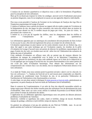 Résultats et discussion
L’analyse de ces données quantitatives et objectives nous a aidé à la formulation d’hypothèses
pour la conception de tests utilisateurs.
Bien qu’ils ne disent pas toujours la vérité, les sondages peuvent servir d’indicateurs pour poser
un premier diagnostic, mais ils ne remplacent en aucun cas une approche objective individuelle.
Puis nous avons procédé à l’analyse de l'existant via les techniques de l'analyse des logs files et
l'inspection ergonomique de la page d’accueil.
L’analyse d’audience nous a permis de dresser un rapport afin de rendre compte de l’évolution de
la fréquentation du site, des pages les plus consultées, des mots-clés utilisés dans un moteur de
recherche pour aboutir au site, le nombre moyen de pages par visite, les jours de visites, la
provenance des visiteurs etc.…
L’intérêt ici, ce n’est pas de regarder les chiffres, mais les changements dans les chiffres et
surtout l’interprétation de ces données quantitatives.
Les informations apportées par ces statistiques de consultation doivent permettre de faire évoluer
le site au jour le jour, elles doivent également être prises en compte lors de refonte du site.
L'évaluation ergonomique ne peut reposer sur les seules données issues de ces fichiers log, on a
donc fait appel à une autre technique qui est l’évaluation experte, les résultats de la grille
d’évaluation de la page d’accueil nous ont permis de détecter les problèmes ergonomiques de la
page d’entrée du site web, ces résultat nous ont été utiles lors de l’élaboration des scénarios de
tâches des tests d’utilisabilité.
Cette méthode d’évaluation est efficace mais elle ne permet pas de toujours détecter les
problèmes de manque de compatibilité avec la tâche; ni de déterminer l’importance des
problèmes (priorité de résolution); de plus cette méthode repose sur le biais de la subjectivité et
n’a été appliqué que sur la page d’accueil du site, les autres fonctionnalités et les autres parties du
site n’ont pas subis d’évaluation heuristique. Pour obtenir des informations sur les
comportements des visiteurs face à un site donné, rien ne remplacera l'observation directe et les
tests utilisateurs.
A ce stade de l’étude, nous nous sommes posés la question suivante « Quels sont les objectifs, les
buts des utilisateurs ? », l'analyse de l'activité est le seul moyen pour comprendre ces objectifs,
elle permettra de conditionner toute l'évolution du site, et en particulier l'élaboration de
l'architecture de l'information et des fonctionnalités et services.
A cette étape, on sera donc amené à distinguer la tâche prescrite et l'activité réelle, généralement en
ergonomie, on parle d'analyse de l'activité réelle de l'utilisateur (test d’utilisabilité).
Dans le contexte de l’expérimentation, il est utile de fixer des objectifs mesurables relatifs au
temps requis pour effectuer des tâches usuelles pour des utilisateurs lors du déroulement des tests
d’utilisabilité. Dans notre cas nous avons utilisés la méthode Keystrokes-Level-Model (KLM)
pour estimer le temps de réalisation des tâches.
L’application de ces différentes approches ergonomiques nous ont permis de détecter plusieurs
problèmes d’utilisabilité de l’interface:
Intuitivité, visibilité et signifiance des codes, clarté et lisibilité, charge de travail, flexibilité,
manque de guidage, cohérence et prévisibilité, temps de réponse, brièveté.
En général, les utilisateurs n’ont pas été satisfaits du site Web de l’UMBB, mais ils ont été
plutôt satisfaits de l’utilité de l’information trouvée sur le site.
 
