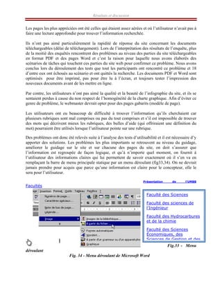 Résultats et discussion
Les pages les plus appréciées ont été celles qui étaient assez aérées et où l’utilisateur n’avait pas à
faire une lecture approfondie pour trouver l’information recherchée.
Ils n’ont pas aimé particulièrement la rapidité de réponse du site concernant les documents
téléchargeables (délai de téléchargement). Lors de l’interprétation des résultats de l’enquête, plus
de la moitié des enquêtés rencontrent des problèmes au niveau des parties du site téléchargeables
en format PDF et des pages Word et c’est la raison pour laquelle nous avons élaborés des
scénarios de tâches qui touchent ces parties du site web pour confirmer ce problème. Nous avons
conclus lors du déroulement des tests que tout les participants ont rencontré ce problème et 18
d’entre eux ont échoués au scénario et ont quittés la recherche. Les documents PDF et Word sont
optimisés pour être imprimé, pas pour être lu à l’écran, et toujours tester l’impression des
nouveaux documents avant de les mettre en ligne.
Par contre, les utilisateurs n’ont pas aimé la qualité et la beauté de l’infographie du site, et ils se
sentaient perdus à cause du non respect de l’homogénéité de la charte graphique. Afin d’éviter ce
genre de problème, le webmaster devrait opter pour des pages gabarits (modèle de page).
Les utilisateurs ont eu beaucoup de difficulté à trouver l’information qu’ils cherchaient car
plusieurs rubriques sont mal comprises ou pas du tout comprises et s’il est impossible de trouver
des mots qui décrivent mieux les rubriques, des bulles d’aide (qui offriraient une définition du
mot) pourraient être utilisés lorsque l’utilisateur pointe sur une rubrique.
Des problèmes ont donc été relevés suite à l’analyse des tests d’utilisabilité et il est nécessaire d’y
apporter des solutions. Les problèmes les plus importants se retrouvent au niveau du guidage,
améliorer le guidage sur le site et sur chacune des pages du site, on doit s’assurer que
l’information est regroupée de façon logique, et qu’à n’importe quel moment, on fournit à
l’utilisateur des informations claires qui lui permettent de savoir exactement où il s’en va en
remplaçant la barre de menu principale statique par un menu déroulant (fig33,34). On ne devrait
jamais prendre pour acquis que parce qu’une information est claire pour le concepteur, elle le
sera pour l’utilisateur.
Présentation de l'UMBB
Facultés
Fig.33 - Menu
déroulant
Fig. 34 - Menu déroulant de Microsoft Word
Faculté des Sciences
Faculté des sciences de
l'Ingénieur
Faculté des Hydrocarbures
et de la chimie
Faculté des Sciences
Économiques, des
Sciences de Gestion et des
 