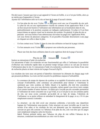 Résultats et discussion
On doit aussi s’assurer que tout ce qui apparaît à l’écran est lisible, si ce n’est pas lisible, alors ça
ne mérite pas d’apparaître à l’écran.
Ajouter de l’information utile sur le site en haut de la page d’accueil à droite.
– Un lien plan du site avec l’icône ou pour avoir une vue d’ensemble du site web.
Le plan de site est une représentation visuelle du contenu d’une application Web. C’est
un bon moyen de fournir à l’utilisateur une information sur sa localisation dans le site,
particulièrement si la position courante est indiquée explicitement. Un plan (s’il est bien
conçu) donne un aperçu visuel sur la structure du système. En général, le plan du site se
présente soit sous forme d’une arborescence de toutes les pages de l’application Web,
soit sous forme de plusieurs catégories. Il est possible d’accéder directement à une page
en cliquant sur celle-ci dans le plan.
– Un lien contact avec l’icône dans la zone des utilitaires en haut de la page à droite.
– Un lien annuaire avec l’icône et proposer une recherche par personne.
– Placer une liste des liens utilitaires dans le coin supérieur droit de la page d’accueil.
Plan du site Annuaire Contact
Insérer un mécanisme d’aide à la recherche
Un mécanisme d’aide à la recherche est une fonctionnalité qui offre à l’utilisateur la possibilité
d’effectuer une recherche rapide dans un premier temps lorsque celui-ci ne sait pas où trouver
l’information dans le site. Ce mécanisme d’aide à la recherche se présente sous forme d’une zone
de recherche placée en haut à droite de la page d’accueil (fig35).
Les résultats des tests nous ont permis d’identifier clairement les éléments de chaque page web
qui posaient problème. Les tests ont fait ressortir les problèmes majeurs d’utilisabilité.
– La constance du temps de réponse du système et sa rapidité d’exécution sont au cœur du
concept d’utilisabilité, cette constance est primordiale pour donner à l’internaute le
sentiment que votre système est fiable. Quant à la rapidité, elle doit être considérée
chaque fois que vous avez une décision à prendre, même quand vous devez tenir compte
d’un certain nombre d’autres facteurs. Un délai qui n’excède pas dix secondes permettrait
à l’utilisateur de rester concentré sur ce qu’il fait, et ce n’est pas le cas sur certaines partie
du site, car nous avons constatés qu’au-delà de ce laps de temps, l’attention de
l’utilisateur va se porter ailleurs en attendant le chargement de la page, et ce, s’il n’a pas
simplement renoncé à attendre.
– La structure : un site doit avoir une structure cohérente, c’est-à-dire une répartition
logique de l’information sous-jacente. Cette structure est aussi invisible que le sont les
racines d’un arbre et les résultats du test ont démontré que les internautes ignorent
souvent en quoi elle consiste vu l’absence d’un plan du site, cela veut dire que les pages
sont simplement intégrées selon les besoins.
Jakob Nielsen prétend même que l’absence du plan de site reflète l’absence de la
structure, conduisant inexorablement ces sites vers le chaos.
 