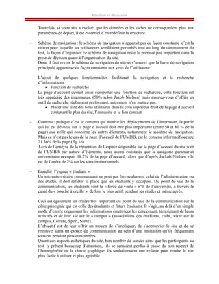 Résultats et discussion
Toutefois, si votre site a évolué, que les données et les tâches ne correspondent plus aux
paramètres de départ, il est essentiel d’en redéfinir la structure.
– Schéma de navigation : le schéma de navigation n’apparait pas de façon constante c’est la
raison pour laquelle les utilisateurs semblaient perturbés tout au long du déroulement du
test, la façon d’organiser ce schéma de navigation reste le premier pas important dans la
prise de décision quant à l’organisation du site.
Donc il faut revoir le schéma de navigation du site et s’assurer que la barre de navigation
principale apparaisse de façon constante aux yeux de l’utilisateur.
– L’ajout de quelques fonctionnalités faciliterait la navigation et la recherche
d’informations.
¾ Fonction de recherche
La page d’accueil devrait aussi comporter une fonction de recherche, cette fonction est
très appréciée des internautes, (50% selon Jakob Nielsen) mais assurez-vous d’offrir un
outil de recherche réellement performant, autrement n’en mettez pas.
¾ Placer une liste des liens utilitaires dans le coin supérieur droit de la page d’accueil
contenant le plan du site, l’annuaire et le lien contact.
– Contenu : puisque c’est le contenu qui motive les déplacements de l’internaute, la partie
qui lui est dévolue sur la page d’accueil doit être plus importante (entre 50 et 80 % de la
page) que celle qui concerne les autres éléments, notamment le système de navigation.
Mais ce n’est pas le cas de la page d’accueil de l’UMBB, car le contenu informatif occupe
21.36% de la page (fig 16).
Lors de l’analyse de la répartition de l’espace disponible sur la page d’accueil du site web
de l’UMBB par nature d’éléments, nous avons constatés que la catégorie partenariat
universitaire occupait 18.2% de la page d’accueil, alors que d’après Jackob Nielsen elle
est de l’ordre de 2% sur les sites institutionnels.
– Enrichir l’espace « étudiant »
Un site universitaire communicant ne peut pas être seulement celui de l’administration ou
des études, il doit refléter la place que les étudiants y occupent. Du point de vue de la
communication, les étudiants sont la « force de vente » n°1 de l’université, à travers le
canal du « bouche à oreille », de loin le plus actif, pendant les études et même après.
Ceci est également un critère très important du point de vue de la communication sur la
cible principale qui est celle des étudiants et futurs étudiants. Il s’agit, au delà d’un simple
mode d’entrée organisant les informations émettrices les concernant, témoignant de leurs
activités et de leur vie sur le « campus » (associations des étudiants, clubs, vivre sur le
campus, Culture, Sport, Santé).
L’objectif est de leur offrir un moyen de s’impliquer, de s’approprier le site et de se
retrouver dans un espace de communication au sein d’une institution qu’ils fréquentent
souvent pendant plusieurs années.
Quant aux aspects esthétiques du site, bon nombre de sondés ainsi que les participants au
test y prêtent beaucoup d’attention, ils se sentaient perdus à cause du non respect de
l’homogénéité de la charte graphique, ils souhaiteraient une refonte pour rendre le site
plus facile à utiliser et plus agréable.
 