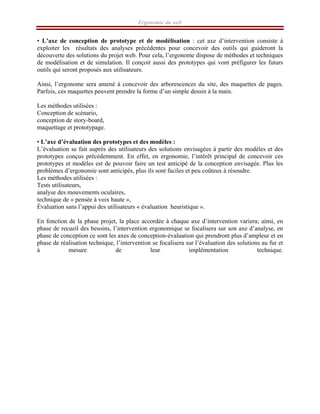 Ergonomie du web
• L’axe de conception de prototype et de modélisation : cet axe d’intervention consiste à
exploiter les résultats des analyses précédentes pour concevoir des outils qui guideront la
découverte des solutions du projet web. Pour cela, l’ergonome dispose de méthodes et techniques
de modélisation et de simulation. Il conçoit aussi des prototypes qui vont préfigurer les futurs
outils qui seront proposés aux utilisateurs.
Ainsi, l’ergonome sera amené à concevoir des arborescences du site, des maquettes de pages.
Parfois, ces maquettes peuvent prendre la forme d’un simple dessin à la main.
Les méthodes utilisées :
Conception de scénario,
conception de story-board,
maquettage et prototypage.
• L’axe d’évaluation des prototypes et des modèles :
L’évaluation se fait auprès des utilisateurs des solutions envisagées à partir des modèles et des
prototypes conçus précédemment. En effet, en ergonomie, l’intérêt principal de concevoir ces
prototypes et modèles est de pouvoir faire un test anticipé de la conception envisagée. Plus les
problèmes d’ergonomie sont anticipés, plus ils sont faciles et peu coûteux à résoudre.
Les méthodes utilisées :
Tests utilisateurs,
analyse des mouvements oculaires,
technique de « pensée à voix haute »,
Évaluation sans l’appui des utilisateurs « évaluation heuristique ».
En fonction de la phase projet, la place accordée à chaque axe d’intervention variera; ainsi, en
phase de recueil des besoins, l’intervention ergonomique se focalisera sur son axe d’analyse, en
phase de conception ce sont les axes de conception-évaluation qui prendront plus d’ampleur et en
phase de réalisation technique, l’intervention se focalisera sur l’évaluation des solutions au fur et
à mesure de leur implémentation technique.
 