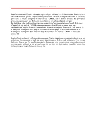 Résultats et discussion
Les résultats des différentes méthodes ergonomiques utilisées lors de l’évaluation du site web de
l’UMBB montrent qu’une simple refonte partielle du site web n’est pas suffisante, il faut donc
procéder à la refonte complète du site web de l’UMBB, car ce dernier présente des problèmes
ergonomiques majeurs que de légères modifications ne suffiraient pas à corriger.
La finalité de cette étude se résume en une conception d’une maquette (story-board) de la page
d’accueil du site web de l’UMBB, et des autres pages de différents niveaux, ainsi que
l’élaboration d’un plan de site correspondant à la nouvelle maquette du site web (voir annexe 8).
L’aperçu de la maquette de la page d’accueil et des autres pages se trouve en annexe 9 et 10.
L’aperçu de la maquette de la nouvelle page d’accueil du site web de l’UMBB se trouve en
annexe 11.
Une fois le site en ligne, il est fortement recommandé d'établir et de conserver une relation étroite avec vos
utilisateurs. En ergonomie on parle de retours d'expérience ou de feed-back utilisateurs. Vous pouvez
également faire ce que l'on appelle des enquêtes d'usage, qui vous permettront de comprendre comment
vos internautes utilisent le site et quel usage ils en font. Les informations recueillies seront très
intéressantes pour les prochaines versions du site.
 