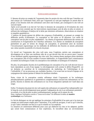 Conclusion
CONCLUSION GENERALE
L’absence de prise en compte de l’ergonomie dans les projets de sites web fait que l’interface est
mal conçue car l’utilisateur final, ainsi que l’ergonome ne sont pas impliqués en amont dans le
projet, et les besoins réels des utilisateurs sont alors mal évalués, par conséquent le site web est
souvent rejeté.
Après avoir procédé à un état de l’art dans le domaine de conception et d’évaluation des sites
web, nous avons constaté que les interventions ergonomiques sont de plus en plus en amont, et
utilisent des techniques d’analyse de la tâche par entretiens utilisateurs, observations en situation
et enquêtes quantitatives.
L’analyse de besoin permet de définir des exigences d’utilisabilité, en prenant en compte les
différents profils d’utilisateurs. La conception se fait selon ce fil directeur. Les outils de
conception sont de plus en plus standardisés : les chartes d’ergonomie définissent des normes de
construction et d’organisation de l’interface utilisateur. Ces chartes ou standards de conception
permettent un gain en termes de charges de conception, et permettent ainsi de recentrer
l’investissement ergonomique sur les méthodes de définition des besoins en amont, présentant
une valeur ajoutée essentielle à la réussite du projet.
Ce travail sur l’ergonomie des sites web aura, nous l’espérons, permis aux concepteurs et
développeurs de se faire une meilleure idée de ce qui devrait être mis en œuvre pour s’assurer
d’une meilleure qualité ergonomique des sites web. Son contenu donne quelques pistes destinées
aux concepteurs afin d’éviter nombre d’erreurs habituelles, et d’approfondir leurs connaissances
en matière de techniques d’aide à la conception et de méthodes et techniques d’évaluation.
De plus, les principales facettes de la problématique de conception d’un site web doivent trouver
leurs répondants au sein d’une équipe. Le développement web comme le défini [Nogier03] est
un domaine au carrefour de la communication, du marketing, de l’informatique et de
l’utilisabilité. C’est un processus aux multiples facettes, c’est avant tout un travail d’équipe où la
conjugaison des talents permet d’obtenir les meilleurs résultats.
Notre vision de la conception centrée utilisateur réunit l’ergonomie et les techniques
pluridisciplinaires qualitatives et quantitatives complémentaires (recueil des informations sur les
profils, besoins et attentes des utilisateurs) en vue d’une intégration optimale de l’outil dans son
usage.
Enfin, l’évaluation du projet de site web auprès des utilisateurs est aujourd’hui indispensable tout
le long du cycle de développement pour garantir l’adéquation du site à ses utilisateurs potentiels
ou actuels, et se fait de plus en plus systématiquement, quelque soit la nature du site.
Donc, impliquer l'utilisateur consiste à "concevoir-évaluer" les différents livrables de manière
systématique avec l'utilisateur.
Le fait de distinguer un site qui applique les principes d’utilisabilité d’un autre qui n’en tient pas
compte est relativement simple pour l’internaute, il lui suffit de naviguer, il sait ce qu’il cherche,
ce qui l’aide à atteindre son but et ce qui le retarde ou l’en empêche.
La situation est entièrement différente pour ceux qui élaborent les sites et les adaptent, quelles
que soient leurs connaissances et leur expérience, ils travaillent dans un environnement
 