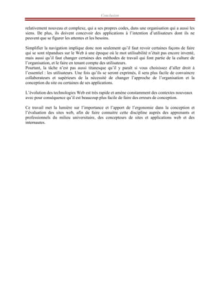 Conclusion
relativement nouveau et complexe, qui a ses propres codes, dans une organisation qui a aussi les
siens. De plus, ils doivent concevoir des applications à l’intention d’utilisateurs dont ils ne
peuvent que se figurer les attentes et les besoins.
Simplifier la navigation implique donc non seulement qu’il faut revoir certaines façons de faire
qui se sont répandues sur le Web à une époque où le mot utilisabilité n’était pas encore inventé,
mais aussi qu’il faut changer certaines des méthodes de travail qui font partie de la culture de
l’organisation, et le faire en tenant compte des utilisateurs.
Pourtant, la tâche n’est pas aussi titanesque qu’il y paraît si vous choisissez d’aller droit à
l’essentiel : les utilisateurs. Une fois qu’ils se seront exprimés, il sera plus facile de convaincre
collaborateurs et supérieurs de la nécessité de changer l’approche de l’organisation et la
conception du site ou certaines de ses applications.
L’évolution des technologies Web est très rapide et amène constamment des contextes nouveaux
avec pour conséquence qu’il est beaucoup plus facile de faire des erreurs de conception.
Ce travail met la lumière sur l’importance et l’apport de l’ergonomie dans la conception et
l’évaluation des sites web, afin de faire connaitre cette discipline auprès des apprenants et
professionnels du milieu universitaire, des concepteurs de sites et applications web et des
internautes.
 