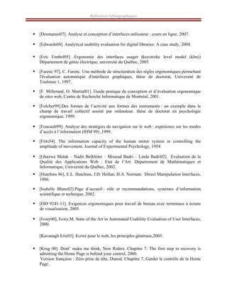 Références bibliographiques
ƒ [Desmarais07]. Analyse et conception d’interfaces utilisateur : cours en ligne, 2007.
ƒ [Edwards04]. Analytical usability evaluation for digital libraries: A case study, 2004.
ƒ [Eric Fimbel05] .Ergonomie des interfaces usager (keystroke level model (klm))
Département de génie électrique, université du Québec, 2005.
ƒ [Farenc 97], C. Farenc. Une méthode de structuration des règles ergonomiques permettant
l'évaluation automatique d'interfaces graphiques, thèse de doctorat, Université de
Toulouse 1, 1997.
ƒ [F. Millerand, O. Martial01]. Guide pratique de conception et d’évaluation ergonomique
de sites web, Centre de Recherche Informatique de Montréal, 2001.
ƒ [Folcher99].Des formes de l’activité aux formes des instruments : un exemple dans le
champ de travail collectif assisté par ordinateur. thèse de doctorat en psychologie
ergonomique, 1999.
ƒ [Foucault99]. Analyse des stratégies de navigation sur le web : expérience sur les modes
d’accès à l’information (IHM 99) ,1999.
ƒ [Fitts54]. The information capacity of the human motor system in controlling the
amplitude of movement. Journal of Experimental Psychology, 1954.
ƒ [Ghazwa Malak – Nadir Belkhiter – Mourad Badri – Linda Badri02]. Evaluation de la
Qualité des Applications Web : Etat de l’Art. Département de Mathématiques et
Informatique, Université du Québec, 2002.
ƒ [Hutchins 86], E.L. Hutchins, J.D. Hollan, D.A. Norman. Direct Manipulation Interfaces,
1986.
ƒ [Isabelle Blanc02].Page d’accueil : rôle et recommandations, systémes d’information
scientifique et technique, 2002.
ƒ [ISO 9241-11]. Exigences ergonomiques pour travail de bureau avec terminaux à écrans
de visualisation, 2005.
ƒ [Ivory00], Ivory.M. State of the Art in Automated Usability Evaluation of User Interfaces,
2000.
ƒ [Kavanagh Eric03]. Ecrire pour le web, les principles généraux,2003.ERIC0
ƒ [Krug 00]. Dont’ make me think, New Riders. Chapitre 7: The first step in recovery is
admitting the Home Page is behind your control, 2000.
Version française : Zéro prise de tête, Dunod. Chapitre 7, Garder le contrôle de la Home
Page.
 