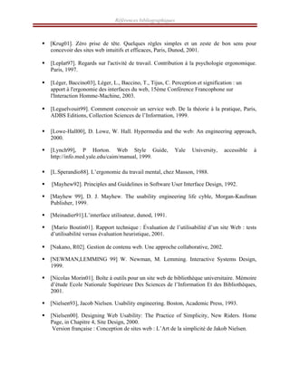 Références bibliographiques
ƒ [Krug01]. Zéro prise de tête. Quelques règles simples et un zeste de bon sens pour
concevoir des sites web intuitifs et efficaces, Paris, Dunod, 2001.
ƒ [Leplat97]. Regards sur l'activité de travail. Contribution à la psychologie ergonomique.
Paris, 1997.
ƒ [Léger, Baccino03], Léger, L., Baccino, T., Tijus, C. Perception et signification : un
apport à l'ergonomie des interfaces du web, 15ème Conférence Francophone sur
l'Interaction Homme-Machine, 2003.
ƒ [Leguelvouit99]. Comment concevoir un service web. De la théorie à la pratique, Paris,
ADBS Editions, Collection Sciences de l’Information, 1999.
ƒ [Lowe-Hall00], D. Lowe, W. Hall. Hypermedia and the web: An engineering approach,
2000.
ƒ [Lynch99], P Horton. Web Style Guide, Yale University, accessible à
http://info.med.yale.edu/caim/manual, 1999.
ƒ [L.Sperandio88]. L’ergonomie du travail mental, chez Masson, 1988.
ƒ [Mayhew92]. Principles and Guidelines in Software User Interface Design, 1992.
ƒ [Mayhew 99], D. J. Mayhew. The usability engineering life cyble, Morgan-Kaufman
Publisher, 1999.
ƒ [Meinadier91].L’interface utilisateur, dunod, 1991.
ƒ [Mario Boutin01]. Rapport technique : Évaluation de l’utilisabilité d’un site Web : tests
d’utilisabilité versus évaluation heuristique, 2001.
ƒ [Nakano, R02]. Gestion de contenu web. Une approche collaborative, 2002.
ƒ [NEWMAN,LEMMING 99] W. Newman, M. Lemming. Interactive Systems Design,
1999.
ƒ [Nicolas Morin01]. Boîte à outils pour un site web de bibliothèque universitaire. Mémoire
d’étude Ecole Nationale Supérieure Des Sciences de l’Information Et des Bibliothèques,
2001.
ƒ [Nielsen93], Jacob Nielsen. Usability engineering. Boston, Academic Press, 1993.
ƒ [Nielsen00]. Designing Web Usability: The Practice of Simplicity, New Riders. Home
Page, in Chapitre 4, Site Design, 2000.
Version française : Conception de sites web : L’Art de la simplicité de Jakob Nielsen.
 