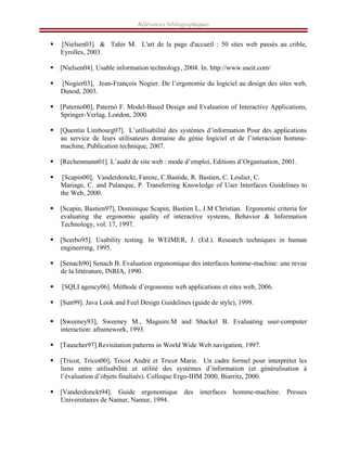 Références bibliographiques
ƒ [Nielsen03] & Tahir M. L'art de la page d'accueil : 50 sites web passés au crible,
Eyrolles, 2003.
ƒ [Nielsen04]. Usable information technology, 2004. In. http://www.useit.com/
ƒ [Nogier03], Jean-François Nogier. De l’ergonomie du logiciel au design des sites web,
Dunod, 2003.
ƒ [Paterno00], Paternò F. Model-Based Design and Evaluation of Interactive Applications,
Springer-Verlag, London, 2000.
ƒ [Quentin Limbourg07]. L’utilisabilité des systèmes d’information Pour des applications
au service de leurs utilisateurs domaine du génie logiciel et de l’interaction homme-
machine, Publication technique, 2007.
ƒ [Rechenmann01]. L’audit de site web : mode d’emploi, Editions d’Organisation, 2001.
ƒ [Scapin00], Vanderdonckt, Farenc, C.Bastide, R. Bastien, C. Leulier, C.
Mariage, C. and Palanque, P. Transferring Knowledge of User Interfaces Guidelines to
the Web, 2000.
ƒ [Scapin, Bastien97], Dominique Scapin; Bastien L, J.M Christian. Ergonomic criteria for
evaluating the ergonomic quality of interactive systems, Behavior & Information
Technology, vol. 17, 1997.
ƒ [Scerbo95]. Usability testing. In WEIMER, J. (Ed.). Research techniques in human
engineering, 1995.
ƒ [Senach90] Senach B. Evaluation ergonomique des interfaces homme-machine: une revue
de la littérature, INRIA, 1990.
ƒ [SQLI agency06]. Méthode d’ergonomie web applications et sites web, 2006.
ƒ [Sun99]. Java Look and Feel Design Guidelines (guide de style), 1999.
ƒ [Sweeney93], Sweeney M., Maguire.M and Shackel B. Evaluating user-computer
interaction: aframework, 1993.
ƒ [Tauscher97].Revisitation patterns in World Wide Web navigation, 1997.
ƒ [Tricot, Tricot00], Tricot André et Tricot Marie. Un cadre formel pour interpréter les
liens entre utilisabilité et utilité des systèmes d’information (et généralisation à
l’évaluation d’objets finalisés). Colloque Ergo-IHM 2000, Biarritz, 2000.
ƒ [Vanderdonckt94]. Guide ergonomique des interfaces homme-machine. Presses
Universitaires de Namur, Namur, 1994.
 