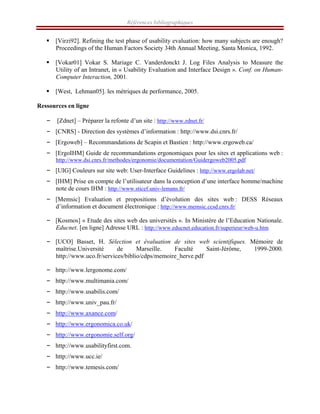 Références bibliographiques
ƒ [Virzi92]. Refining the test phase of usability evaluation: how many subjects are enough?
Proceedings of the Human Factors Society 34th Annual Meeting, Santa Monica, 1992.
ƒ [Vokar01] Vokar S. Mariage C. Vanderdonckt J. Log Files Analysis to Measure the
Utility of an Intranet, in « Usability Evaluation and Interface Design ». Conf. on Human-
Computer Interaction, 2001.
ƒ [West, Lehman05]. les métriques de performance, 2005.
Ressources en ligne
– [Zdnet] – Préparer la refonte d’un site : http://www.zdnet.fr/
– [CNRS] - Direction des systèmes d’information : http://www.dsi.cnrs.fr/
– [Ergoweb] – Recommandations de Scapin et Bastien : http://www.ergoweb.ca/
– [ErgoIHM] Guide de recommandations ergonomiques pour les sites et applications web :
http://www.dsi.cnrs.fr/methodes/ergonomie/documentation/Guidergoweb2005.pdf
– [UIG] Couleurs sur site web: User-Interface Guidelines : http://www.ergolab.net/
– [IHM] Prise en compte de l’utilisateur dans la conception d’une interface homme/machine
note de cours IHM : http://www.sticef.univ-lemans.fr/ 
– [Memsic] Evaluation et propositions d’évolution des sites web : DESS Réseaux
d’information et document électronique : http://www.memsic.ccsd.cnrs.fr/
– [Kosmos] « Etude des sites web des universités ». In Ministère de l’Education Nationale.
Educnet. [en ligne] Adresse URL : http://www.educnet.education.fr/superieur/web-u.htm
– [UCO] Basset, H. Sélection et évaluation de sites web scientifiques. Mémoire de
maîtrise.Université de Marseille. Faculté Saint-Jérôme, 1999-2000.
http://www.uco.fr/services/biblio/cdps/memoire_herve.pdf
– http://www.lergonome.com/
– http://www.multimania.com/
– http://www.usabilis.com/
– http://www.univ_pau.fr/
– http://www.axance.com/
– http://www.ergonomica.co.uk/
– http://www.ergonomie.self.org/
– http://www.usabilityfirst.com.
– http://www.ucc.ie/
– http://www.temesis.com/
 