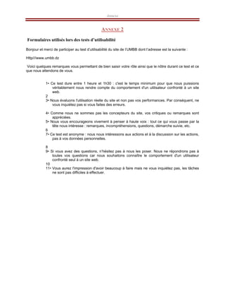 Annexe
ANNEXE 2
Formulaires utilisés lors des tests d’utilisabilité
Bonjour et merci de participer au test d’utilisabilité du site de l’UMBB dont l’adresse est la suivante :
Http///www.umbb.dz
Voici quelques remarques vous permettant de bien saisir votre rôle ainsi que le nôtre durant ce test et ce
que nous attendons de vous.
1• Ce test dure entre 1 heure et 1h30 : c'est le temps minimum pour que nous puissions
véritablement nous rendre compte du comportement d'un utilisateur confronté à un site
web.
2
3• Nous évaluons l'utilisation réelle du site et non pas vos performances. Par conséquent, ne
vous inquiétez pas si vous faites des erreurs.
4• Comme nous ne sommes pas les concepteurs du site, vos critiques ou remarques sont
appréciées.
5• Nous vous encourageons vivement à penser à haute voix : tout ce qui vous passe par la
tête nous intéresse : remarques, incompréhensions, questions, démarche suivie, etc.
6
7• Ce test est anonyme : nous nous intéressons aux actions et à la discussion sur les actions,
pas à vos données personnelles.
8
9• Si vous avez des questions, n’hésitez pas à nous les poser. Nous ne répondrons pas à
toutes vos questions car nous souhaitons connaître le comportement d'un utilisateur
confronté seul à un site web.
10
11• Vous aurez l'impression d'avoir beaucoup à faire mais ne vous inquiétez pas, les tâches
ne sont pas difficiles à effectuer.
 