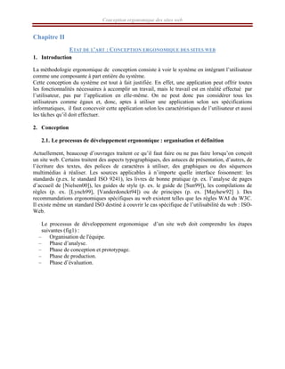 Conception ergonomique des sites web
Chapitre II
ETAT DE L’ART : CONCEPTION ERGONOMIQUE DES SITES WEB
1. Introduction
La méthodologie ergonomique de conception consiste à voir le système en intégrant l’utilisateur
comme une composante à part entière du système.
Cette conception du système est tout à fait justifiée. En effet, une application peut offrir toutes
les fonctionnalités nécessaires à accomplir un travail, mais le travail est en réalité effectué par
l’utilisateur, pas par l’application en elle-même. On ne peut donc pas considérer tous les
utilisateurs comme égaux et, donc, aptes à utiliser une application selon ses spécifications
informatiques, il faut concevoir cette application selon les caractéristiques de l’utilisateur et aussi
les tâches qu’il doit effectuer.
2. Conception
2.1. Le processus de développement ergonomique : organisation et définition
Actuellement, beaucoup d’ouvrages traitent ce qu’il faut faire ou ne pas faire lorsqu’on conçoit
un site web. Certains traitent des aspects typographiques, des astuces de présentation, d’autres, de
l’écriture des textes, des polices de caractères à utiliser, des graphiques ou des séquences
multimédias à réaliser. Les sources applicables à n’importe quelle interface foisonnent: les
standards (p.ex. le standard ISO 9241), les livres de bonne pratique (p. ex. l’analyse de pages
d’accueil de [Nielsen00]), les guides de style (p. ex. le guide de [Sun99]), les compilations de
règles (p. ex. [Lynch99], [Vanderdonckt94]) ou de principes (p. ex. [Mayhew92] ). Des
recommandations ergonomiques spécifiques au web existent telles que les règles WAI du W3C.
Il existe même un standard ISO destiné à couvrir le cas spécifique de l’utilisabilité du web : ISO-
Web.
Le processus de développement ergonomique d’un site web doit comprendre les étapes
suivantes (fig1) :
– Organisation de l'équipe.
– Phase d’analyse.
– Phase de conception et prototypage.
– Phase de production.
– Phase d’évaluation.
 