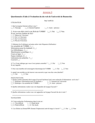 Annexe
ANNEXE 3
Questionnaire d’aide à l’évaluation du site web de l’université de Boumerdes
http://umbb.dz
UTILISATEUR
1. Quel navigateur Internet utilisez-vous ?
|__| 1. Netscape |__| 2. Internet Explorer |__| 3. Autre – précisez :
2. Aviez-vous déjà visité le site Web du l’UMBB? |__| 1. Oui |__| 2. Non
Si oui, environ combien de fois?
|__| 1. Moins de 1 fois/mois
|__| 2. De 1 à 2 fois/mois
|__| 3. De 3 à 4 fois/mois
|__| 4. Plus de 4 fois/mois
3. Ordonnez les 8 rubriques suivantes selon votre fréquence d'utilisation :
|__|
1
.
Les actualités de l’UMBB
|__|
2
.
Informations pour les étudiants
|__|
3
.
Les bibliothèques
|__|
4
.
Manifestation scientifique
|__|
5
.
Cours en ligne
|__|
6
.
Espace étudiants
|__|
7
.
Laboratoire de recherche
|__|
8
.
Courriel
4. Y a t il une rubrique que vous n’avez jamais consultée ? |__| 1. Oui |__| 2. Non
Si oui, laquelle :
5. Etes-vous membre de la messagerie électronique de l’UMBB |__| 1. Oui |__| 2. Non
6. quand vous accédez au site trouvez vous souvent ce que vous êtes venu chercher?
|__| 1. Oui |__| 2. Non
PAGE D'ACCUEIL
7. Quel(s) outil(s) présent(s) dès la page d’accueil faciliterai (ent) votre recherche d’informations sur le site ?
|__| 1. Rubrique «informations pour les étudiants » |__| 3. Annuaire de l’université
|__| 2. Rubrique « les actualités de l’UMBB » |__| 4. Autre - précisez :
8. Quelles informations voulez-vous voir disparaître de la page d’accueil ?
9. Quelles informations voulez-vous voir apparaître sur la page d’accueil du site à venir ?
NAVIGATION
10. Votre recherche d’informations dans le site est :
|__| 1. Très difficile |__| 3. Plutôt facile
|__| 2. Plutôt difficile |__| 4. Très facile
11. Les fichiers au format PDF (format d’impression) sont-ils longs à s’ouvrir ? |__| 1. Oui |__| 2. Non
 