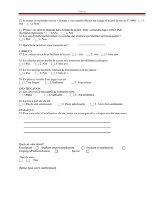 Annexe
12. le moteur de recherche externe « Google » vous semble efficace sur la page d’accueil du site de l’UMBB |__| 1.
Oui |__| 2. Non
13. Pensez-vous utile de proposer deux formats de lecture : html (format des pages web) et PDF
(Format d’impression) ? |__| 1. Oui |__| 2. Non
14. Les liens hypertextuels pointent-ils vers des sites extérieurs pertinents et de bonne qualité ?
|__| 1. Oui |__| 2. Non
15. Quels liens extérieurs vous manquent-ils ?
LISIBILITE
17. Les couleurs des polices facilitent la lecture : |__| 1. Oui |__| 2. Non |__| 3. Sans avis
18. La taille des polices facilite la lecture et la distinction des différentes rubriques :
|__| 1. Oui |__| 2. Non |__| 3. Sans avis
19. La mise en page facilite le repérage de l'information et la navigation :
|__| 1. Oui |__| 2. Non |__| 3. Sans avis
20. En général, la taille d'une page écran est :
|__| 1. Trop longue |__| 2. Suffisante |__| 3. Trop réduite
IDENTIFICATION
21. Les liens vers la messagerie du webmestre sont :
|__| 1. Rares |__| 2. Suffisants |__| 3. Trop nombreux
22. La mise à jour du site est :
|__| 1. Pas du tout satisfaisante |__| 2. Plutôt satisfaisante |__| 3. Tout a fait satisfaisante
REMARQUE...
23. Pour nous aider à l’amélioration du site, toutes vos remarques et/ou critiques sont les bienvenues :
Quel est votre statut?
Enseignant étudiant en post-graduation étudiant en graduation
Employé d’administration lycéen
Date de saisie
|__| |__| 2008
[Merci pour votre contribution]
 
