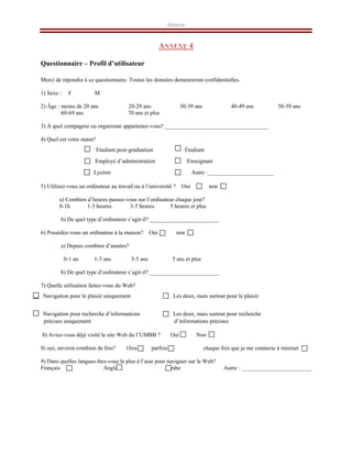 Annexe
ANNEXE 4
Questionnaire – Profil d’utilisateur
Merci de répondre à ce questionnaire. Toutes les données demeureront confidentielles.
1) Sexe : F M
2) Âge : moins de 20 ans 20-29 ans 30-39 ans 40-49 ans 50-59 ans
60-69 ans 70 ans et plus
3) À quel compagnie ou organisme appartenez-vous? ____________________________________
4) Quel est votre statut?
Etudiant post-graduation Étudiant
Employé d’administration Enseignant
Lycéen Autre :_______________________
5) Utilisez-vous un ordinateur au travail ou à l’université ? Oui non
a) Combien d’heures passez-vous sur l’ordinateur chaque jour?
0-1h 1-3 heures 3-5 heures 5 heures et plus
b) De quel type d’ordinateur s’agit-il? ________________________
6) Possédez-vous un ordinateur à la maison? Oui non
a) Depuis combien d’années?
0-1 an 1-3 ans 3-5 ans 5 ans et plus
b) De quel type d’ordinateur s’agit-il? ________________________
7) Quelle utilisation faites-vous du Web?
Navigation pour le plaisir uniquement Les deux, mais surtout pour le plaisir
Navigation pour recherche d’informations Les deux, mais surtout pour recherche
précises uniquement d’informations précises
8) Aviez-vous déjà visité le site Web du l’UMBB ? Oui Non
Si oui, environ combien de fois? 1fois parfois chaque fois que je me connecte à internet
9) Dans quelles langues êtes-vous le plus à l’aise pour naviguer sur le Web?
Français Anglais Arabe Autre : ________________________
 
