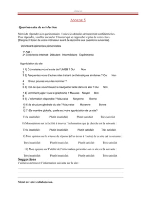 Annexe
ANNEXE 5
Questionnaire de satisfaction
Merci de répondre à ce questionnaire. Toutes les données demeureront confidentielles.
Pour répondre, veuillez encercler l’énoncé qui se rapproche le plus de votre choix.
[Eteignez l’écran de votre ordinateur avant de répondre aux questions suivantes].
Données/Expériences personnelles
1• Age :
2• Expérience Internet : Débutant Intermédiaire Expérimenté
Appréciation du site
1 1) Connaissiez-vous le site de l’UMBB ? Oui Non
2
3 2) Fréquentez-vous d'autres sites traitant de thématiques similaires ? Oui Non
4 Si oui, pouvez-vous les nommer ?
5
6 3) Est-ce que vous trouvez la navigation facile dans ce site ? Oui Non
7 4) Comment jugez-vous le graphisme ? Mauvais Moyen Bon
8
9 5) L’information disponible ? Mauvaise Moyenne Bonne
10 6) la structure générale du site ? Mauvaise Moyenne Bonne
11
12 7) De manière globale, quelle est votre appréciation de ce site?
Très insatisfait Plutôt insatisfait Plutôt satisfait Très satisfait
8) Mon opinion sur la facilité à trouver l’information que je cherche est la suivante :
Très insatisfait Plutôt insatisfait Plutôt satisfait Très satisfait
9) Mon opinion sur la vitesse de réponse (d’un écran à l’autre) de ce site est la suivante :
Très insatisfait Plutôt insatisfait Plutôt satisfait Très satisfait
10) Mon opinion sur l’utilité de l’information présentée sur ce site est la suivante :
Très insatisfait Plutôt insatisfait Plutôt satisfait Très satisfait
Suggestions
J’aimerais retrouver l’information suivante sur le site :
Merci de votre collaboration.
 