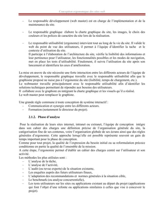 Conception ergonomique des sites web
– Le responsable développement (web master) est en charge de l’implémentation et de la
maintenance du site.
– Le responsable graphique élabore la charte graphique du site, les images, le choix des
couleurs et les polices de caractère du site lors de la réalisation.
– Le responsable utilisabilité (ergonome) intervient tout au long de la vie du site. Il valide le
web du point de vue des utilisateurs, il permet à l’équipe d’identifier la tache et le
contexte d’utilisation du site.
Il participe à l’élaboration de l’architecture du site, vérifie la lisibilité des informations et
leur pertinence pour l’utilisateur, les fonctionnalités possibles et les modes de navigation,
met en place les tests d’utilisabilité. Finalement, il suivra l’utilisation du site après son
lancement et identifiera les axes d’amélioration.
La mise en œuvre du site nécessite une forte interaction entre les différents acteurs de l’équipe de
développement, le responsable graphique travaille avec le responsable utilisabilité afin que le
graphisme proposé ne nuise pas à l’ergonomie du site (lisibilité, temps de chargement, etc.).
Le webmaster travaille principalement avec le responsable utilisabilité afin d’identifier les
solutions techniques permettant de répondre aux besoins des utilisateurs.
Il collabore avec le graphiste en intégrant la charte graphique et les visuels qu’il a réalisé.
Le web master peut remplacer le graphiste.
Une grande règle commune à toute conception de système interactif :
– Communication et synergie entre les différents acteurs.
– Formation (notamment le directeur du projet).
2.1.2. Phase d’analyse
Pour la réalisation de leurs sites internet, intranet ou extranet, l’équipe de conception intègre
dans son cahier des charges une définition précise de l’organisation générale du site, la
catégorisation fine de ses contenus, voire l’organisation globale de ses écrans ainsi que des règles
générales d’ergonomie. Cette approche lorsqu’elle est possible représente souvent un gain de
temps important pour la phase de conception.
Comme pour tout projet, la qualité de l’expression du besoin initial ou sa reformulation précoce
conditionne en partie la qualité de l’ensemble de la mission.
A cette étape, l’ergonomie permet d’établir un cahier des charges centré sur l’utilisateur et son
activité.
Les méthodes les plus utilisées sont :
– L’analyse de la tâche,
– L’analyse de l’activité,
– L’audit (ou revue experte) de la situation existante,
– Les enquêtes auprès des futurs utilisateurs finaux,
– L’adaptation des recommandations et normes générales à la situation cible,
– Le benchmark (ou analyse concurrentielle),
– Les tests utilisateurs sur les sites ou applications existant au départ du projet (applications
qui font l’objet d’une refonte ou applications similaires à celles que vise à concevoir le
projet).
 