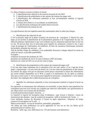 Conception ergonomique des sites web
La phase d’analyse consiste à réaliser en amont :
a. L’identification des objectifs et du contexte du projet de site Web.
b. L’identification des propriétaires et des auteurs du contenu des pages web.
c. L’identification des utilisateurs potentiels et leur environnement matériel et logiciel
d’accès au Web.
d. L’analyse de la tâche et, le cas échéant, sa modélisation.
e. Les spécifications techniques de la plate-forme d’accueil.
f. L’identification du contenu du site.
Ces spécifications doivent impérativement être mentionnées dans le cahier des charges.
a. Identification des objectifs du site
C’est la première étape de la phase d’analyse du processus de conception. L’objectif de cette
étape est de faciliter la planification de la présentation générale et de l’organisation du site, les
objectifs généraux représentent ce que vous souhaitez que les utilisateurs puissent faire ou lire sur
un site. Ils doivent donc être la motivation pour laquelle les utilisateurs visitent le site, il peut
s’agir de partager de l’information, de collaborer, de faire du commerce électronique, présenter
des produits, présenter des services …etc.
Afin de faciliter l'étape de validation, il est souhaitable d'associer à chaque objectif au moins un
critère de succès, si possible quantifiable.
Exemples :
Améliorer la réussite des étudiants de 10%,
permettre aux étudiants de suivre le cours à distance à 80% du temps,
améliorer les ventes de 20% sur un site de vente en ligne.
b. Identification des propriétaires et des auteurs du contenu des pages web
C’est une autre étape importante de la conception d’un site web, même s’il ne s’agit pas d’une
étape « ergonomique » au sens strict du terme; car c’est aux côtés des propriétaires et des auteurs
du contenu des pages web que les décisions seront prises concernant la nature des informations
qui seront rendues disponibles sur le Web, et quant à la maintenance du site après sa création
ainsi que sa mise à jour. C’est la raison pour laquelle les personnes « propriétaires » et les auteurs
devraient être impliqués dès le début du processus de conception.
c. Identifier les utilisateurs potentiels et leur environnement matériel et logiciel d’accès au
web.
En ergonomie la connaissance des utilisateurs est essentielle, et pour décrire cette population les
concepteurs peuvent avoir recours aux enquêtes par interview individuelle, aux questionnaires et
aux observations sur le terrain afin de détecter :
Le profil professionnel (emploi, fonction,…)
Le matériel et logiciel de navigation (type d’ordinateur ; type d’accès à Internet ; vitesse de
transmission des données ; type de système de navigation ; taille et résolution de l’écran…)
Leurs habitudes (lecture du document à l’écran ou après impression ; fréquence de temps
consacré à la navigation sur le web …)
Milieu socioculturel : niveau de formation, nationalité, géographie.
De même que leurs préférences (ce qu’ils apprécient ou non sur un site, les tâches qu’ils
aimeraient pouvoir réaliser, etc.).
Biométrie : taille, âge, sexe, déficiences (ex : 8% des hommes sont daltoniens).
 
