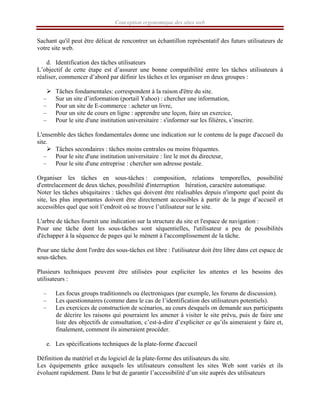 Conception ergonomique des sites web
Sachant qu'il peut être délicat de rencontrer un échantillon représentatif des futurs utilisateurs de
votre site web.
d. Identification des tâches utilisateurs
L’objectif de cette étape est d’assurer une bonne compatibilité entre les tâches utilisateurs à
réaliser, commencer d’abord par définir les tâches et les organiser en deux groupes :
¾ Tâches fondamentales: correspondent à la raison d'être du site.
– Sur un site d’information (portail Yahoo) : chercher une information,
– Pour un site de E-commerce : acheter un livre,
– Pour un site de cours en ligne : apprendre une leçon, faire un exercice,
– Pour le site d'une institution universitaire : s'informer sur les filières, s’inscrire.
L'ensemble des tâches fondamentales donne une indication sur le contenu de la page d'accueil du
site.
¾ Tâches secondaires : tâches moins centrales ou moins fréquentes.
– Pour le site d'une institution universitaire : lire le mot du directeur,
– Pour le site d'une entreprise : chercher son adresse postale.
Organiser les tâches en sous-tâches : composition, relations temporelles, possibilité
d'entrelacement de deux tâches, possibilité d'interruption Itération, caractère automatique.
Noter les tâches ubiquitaires : tâches qui doivent être réalisables depuis n'importe quel point du
site, les plus importantes doivent être directement accessibles à partir de la page d’accueil et
accessibles quel que soit l’endroit où se trouve l’utilisateur sur le site.
L'arbre de tâches fournit une indication sur la structure du site et l'espace de navigation :
Pour une tâche dont les sous-tâches sont séquentielles, l'utilisateur a peu de possibilités
d'échapper à la séquence de pages qui le mènent à l'accomplissement de la tâche.
Pour une tâche dont l'ordre des sous-tâches est libre : l'utilisateur doit être libre dans cet espace de
sous-tâches.
Plusieurs techniques peuvent être utilisées pour expliciter les attentes et les besoins des
utilisateurs :
– Les focus groups traditionnels ou électroniques (par exemple, les forums de discussion).
– Les questionnaires (comme dans le cas de l’identification des utilisateurs potentiels).
– Les exercices de construction de scénarios, au cours desquels on demande aux participants
de décrire les raisons qui pourraient les amener à visiter le site prévu, puis de faire une
liste des objectifs de consultation, c’est-à-dire d’expliciter ce qu’ils aimeraient y faire et,
finalement, comment ils aimeraient procéder.
e. Les spécifications techniques de la plate-forme d'accueil
Définition du matériel et du logiciel de la plate-forme des utilisateurs du site.
Les équipements grâce auxquels les utilisateurs consultent les sites Web sont variés et ils
évoluent rapidement. Dans le but de garantir l’accessibilité d’un site auprès des utilisateurs
 