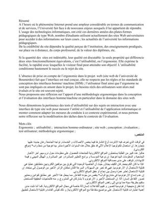 Résumé
A l’heure où le phénomène Internet prend une ampleur considérable en termes de communication
et de services, l’Université fait face à de nouveaux enjeux auxquels il lui appartient de répondre.
L’usage des technologies informatiques, ont créé ces dernières années des plates-formes
pédagogiques de type Web, nombre d'étudiants utilisent actuellement des sites Web universitaires
pour accéder à des informations sur leurs cours ; les actualités de l’université les informations
pédagogiques.
De la crédibilité du site dépendra la qualité perçue de l’institution, des enseignements prodigués,
sur place ou à distance, du corps professoral, de la valeur des diplômes, etc.
Si la quantité des sites est indéniable, leur qualité est discutable: la seule propriété qui différencie
deux sites fonctionnellement équivalents, c’est l’utilisabilité, ou l’ergonomie. Elle exprime la
facilité, la rapidité avec lesquelles le visiteur final peut atteindre son objectif. L’utilisabilité
conditionne hautement le succès ou le rejet du site.
L’absence de prise en compte de l’ergonomie dans le projet web (site web de l’université de
Boumerdes) fait que l’interface est mal conçue, elle ne respecte pas les règles et les standards de
conception des interfaces homme/ machine (IHM) ; l’utilisateur final ainsi que l’ergonome ne
sont pas impliqués en amont dans le projet, les besoins réels des utilisateurs sont alors mal
évalués et le site est souvent rejeté.
Nous proposons une réflexion sur l’apport d’une méthodologie ergonomique dans la conception
et l’évaluation des interfaces homme/machine en particulier dans le domaine des sites web.
Nous démontrons la pertinence des tests d’utilisabilité sur des sujets en interaction avec une
interface de type site web pour mesurer l’utilité et l’utilisabilité de l’application informatique et
monter comment adapter les mesures de conduite à ce contexte expérimental, et nous portons
notre réflexion sur la modélisation des tâches dans le contexte de l’évaluation.
Mots clés
Ergonomie ; utilisabilité ; interaction homme-ordinateur ; site web ; conception ; évaluation ;
test utilisateur; méthodologie ergonomique ;
‫الملخص‬
:
‫الخدمات‬ ‫و‬ ‫االتصاالت‬ ‫يخص‬ ‫فيما‬ ‫انتشارھا‬ ‫أوج‬ ‫االنترنت‬ ‫فيه‬ ‫تعرف‬ ‫الذي‬ ‫الوقت‬ ‫في‬
ّ
,
‫عليھا‬ ‫جديدة‬ ‫رھان‬ ‫الجامعة‬ ‫تواجه‬
‫بتجاوزھا‬
.
‫بيداغوج‬ ‫منابر‬ ‫األخيرة‬ ‫السنوات‬ ‫ھذه‬ ‫خالل‬ ‫خلق‬ ‫قد‬ ‫اآللي‬ ‫اإلعالم‬ ‫تكنولوجيا‬ ‫استعمال‬ ‫إن‬
‫واب‬ ‫نمط‬ ‫من‬ ‫ية‬
) *
‫موقع‬
‫الكتروني‬
.(
‫حاليا‬
,
‫دروسھم‬ ‫حول‬ ‫معلومات‬ ‫على‬ ‫للحصول‬ ‫للجامعات‬ ‫االلكترونية‬ ‫المواقع‬ ‫يستعملون‬ ‫الطلبة‬ ‫من‬ ‫كبير‬ ‫عدد‬
,
‫األخبار‬ ‫آخر‬
‫البيداغوجية‬ ‫المعلومات‬ ‫و‬ ‫الجامعية‬
.
‫التعليم‬ ‫برامج‬ ‫و‬ ‫المؤسسة‬ ‫نوعية‬ ‫إن‬
,
‫المباشرة‬ ‫غير‬ ‫و‬ ‫المباشرة‬
,
‫قيمة‬ ‫و‬ ‫المھني‬ ‫الھيكل‬ ‫و‬
‫ا‬
‫لشھادات‬
,
‫االلكتروني‬ ‫الموقع‬ ‫مصداقية‬ ‫مدى‬ ‫على‬ ‫تتوقف‬
.
‫يجحد‬ ‫الكم‬ ‫كان‬ ‫ما‬ ‫فإذا‬
,
‫يجادل‬ ‫الكيف‬ ‫فان‬
,
‫ھي‬ ‫عمليا‬ ‫متطابقين‬ ‫الكترونيين‬ ‫موقعين‬ ‫بين‬ ‫تفرق‬ ‫التي‬ ‫الوحيدة‬ ‫الخاصية‬ ‫أن‬ ‫حيث‬
‫االرغونوميا‬ ‫أو‬ ‫االستعمال‬ ‫قابلية‬
.
‫األخير‬ ‫الزائر‬ ‫تمكنان‬ ‫اللتان‬ ‫السرعة‬ ‫و‬ ‫السھولة‬ ‫عن‬ ‫تعبر‬ ‫قد‬ ‫فھي‬
‫مبتغاه‬ ‫إلى‬ ‫الوصول‬ ‫من‬
.
‫إن‬
‫االلكتروني‬ ‫الموقع‬ ‫خفق‬ ‫أو‬ ‫نجاح‬ ‫بين‬ ‫وصل‬ ‫ھمزة‬ ‫تعتبر‬ ‫االستعمال‬ ‫قابلية‬
.
‫الواب‬ ‫مشاريع‬ ‫في‬ ‫االرغونوميا‬ ‫إدماج‬ ‫عدم‬ ‫إن‬
*
‫التفاعل‬ ‫جودة‬ ‫من‬ ‫ينقص‬
,
‫ومعايير‬ ‫لقوانين‬ ‫مطابق‬ ‫غير‬ ‫األخير‬ ‫ھذا‬ ‫يجعل‬ ‫مما‬
‫إنسان‬ ‫التفاعل‬ ‫تصور‬
/
‫آلة‬
.
‫االرغون‬ ‫و‬ ‫األخير‬ ‫المستعمل‬ ‫إن‬
‫المشروع‬ ‫في‬ ‫يشاركان‬ ‫ال‬ ‫وم‬
,
‫للمستعمل‬ ‫الحقيقية‬ ‫فالحاجيات‬ ‫منه‬ ‫و‬
‫االلكتروني‬ ‫الموقع‬ ‫رفض‬ ‫إلى‬ ‫يؤدي‬ ‫مما‬ ‫سيئة‬ ‫بطريقة‬ ‫ستقيم‬
.
‫إنسان‬ ‫التفاعالت‬ ‫تقييم‬ ‫و‬ ‫لتصور‬ ‫ارغونومية‬ ‫منھجية‬ ‫نقترح‬ ‫إننا‬
/
‫االلكترونية‬ ‫المواقع‬ ‫مجال‬ ‫في‬ ‫خاصة‬ ‫آلة‬
.
‫مدى‬ ‫نثبت‬ ‫أننا‬ ‫كما‬
‫االست‬ ‫قابلية‬ ‫اختبارات‬ ‫أھمية‬
‫االلكترونية‬ ‫المواقع‬ ‫مع‬ ‫متفاعلة‬ ‫مواضيع‬ ‫على‬ ‫عمال‬
,
‫لتطبيق‬ ‫االستعمال‬ ‫قابلية‬ ‫و‬ ‫الفائدة‬ ‫لقياس‬ ‫ذلك‬ ‫و‬
 