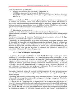Conception ergonomique des sites web
visés, on doit s’assurer qu’il peut être :
– Consulté sur différentes plates-formes (PC, Macintosh…).
– Affiché correctement selon les niveaux de résolution permis.
– Compatible avec les différentes versions des navigateurs (Internet Explorer, Netscape,
Firefox…).
À l’heure actuelle, les sites Web sont consultés principalement à partir de micro-ordinateurs, mais
on assistera dans les années à venir à une diversification des plates-formes. Par exemple, les
petits écrans des technologies mobiles (téléphones) car la consultation des sites ne se fait pas de
la même façon sur un écran ordinateur et sur un téléphone mobile; il faudra donc concevoir des
spécifications d’interface appropriées selon les différentes plates-formes.
f. Identification du contenu du site
Identifier les unités d'information : ces unités doivent satisfaire les objectifs du site.
Par les interviews, on identifie l’attente des utilisateurs et les questions qu’ils se posent (analyse
des besoins).
Ces éléments permettent de construire l’architecture de communication qui servira de ligne
directrice à la construction du site (phase de conception).
L’architecture de communication est un document qui synthétise la deuxième étape de la phase
de conception du site en décrivant les différents thèmes abordés dans le site et en précisant pour
chacun d’entre eux la cible visée et l’objectif poursuivi en terme de communication, c'est-à-dire
permettre de structurer le site de façon à ce que le visiteur trouve rapidement les réponses aux
questions qu’il se pose, tout en véhiculant les messages que cherchent à transmettre les
propriétaires et les auteurs du contenu des pages web.
2.1.3. Phase de conception et prototypage
Les processus de conception se font sur un mode itératif. La logique de conception centrée
utilisateur (fig.4) défini par la norme ISO 13.407 : « La conception centrée utilisateur (CCU) peut
être considérée comme étant un processus de conception d’application informatique (site web,
logiciel…) mettant en œuvre des moyens pour adapter le produit à la cible utilisateur , incluant un
ensemble de méthodes spécialisées, destinées à recueillir des entrées utilisateurs et à les convertir
en choix de conception » , pousse à équilibrer les phases d’expertise et les phases de contrôle : les
tests utilisateurs permettent de faire progresser l’adéquation du site aux besoins et aux
caractéristiques de ses cibles vers une meilleure satisfaction.
A ce stade, l’ergonomie propose de multiples méthodes permettant de guider le concepteur dans
ses choix en lui donnant une meilleure représentation de la situation dans laquelle l’outil conçu va
devoir s’intégrer.
L’ergonome peut organiser son intervention en une alternance de phases d’analyse de la situation
existante, de phases de production de modèles, maquettes, prototypes et de phases d’évaluation
de la qualité ergonomique du site web.
La valeur ajoutée de l’ergonomie dans les phases initiales de la conception tient à sa capacité à
mettre en évidence et modéliser les modes de fonctionnement mentaux (cognitifs) des utilisateurs
finaux[L.Sperandio88] : la façon dont ils se représentent une situation, les connaissances qu’ils
ont, la façon dont sont structurées ces connaissances et la façon dont elles sont utilisées pendant
la réalisation de la tâche, les procédures mentales utilisées pour résoudre les problèmes, les
 