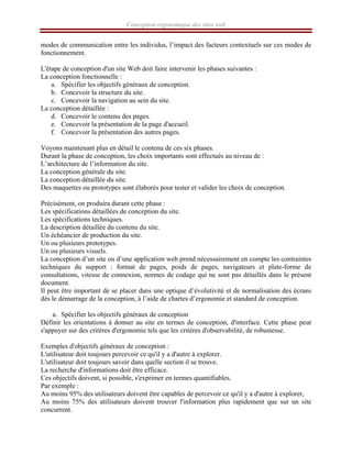 Conception ergonomique des sites web
modes de communication entre les individus, l’impact des facteurs contextuels sur ces modes de
fonctionnement.
L'étape de conception d'un site Web doit faire intervenir les phases suivantes :
La conception fonctionnelle :
a. Spécifier les objectifs généraux de conception.
b. Concevoir la structure du site.
c. Concevoir la navigation au sein du site.
La conception détaillée :
d. Concevoir le contenu des pages.
e. Concevoir la présentation de la page d'accueil.
f. Concevoir la présentation des autres pages.
Voyons maintenant plus en détail le contenu de ces six phases.
Durant la phase de conception, les choix importants sont effectués au niveau de :
L’architecture de l’information du site.
La conception générale du site.
La conception détaillée du site.
Des maquettes ou prototypes sont élaborés pour tester et valider les choix de conception.
Précisément, on produira durant cette phase :
Les spécifications détaillées de conception du site.
Les spécifications techniques.
La description détaillée du contenu du site.
Un échéancier de production du site.
Un ou plusieurs prototypes.
Un ou plusieurs visuels.
La conception d’un site ou d’une application web prend nécessairement en compte les contraintes
techniques du support : format de pages, poids de pages, navigateurs et plate-forme de
consultations, vitesse de connexion, normes de codage qui ne sont pas détaillés dans le présent
document.
Il peut être important de se placer dans une optique d’évolutivité et de normalisation des écrans
dès le démarrage de la conception, à l’aide de chartes d’ergonomie et standard de conception.
a. Spécifier les objectifs généraux de conception
Définir les orientations à donner au site en termes de conception, d'interface. Cette phase peut
s'appuyer sur des critères d'ergonomie tels que les critères d'observabilité, de robustesse.
Exemples d'objectifs généraux de conception :
L'utilisateur doit toujours percevoir ce qu'il y a d'autre à explorer.
L'utilisateur doit toujours savoir dans quelle section il se trouve.
La recherche d'informations doit être efficace.
Ces objectifs doivent, si possible, s'exprimer en termes quantifiables.
Par exemple :
Au moins 95% des utilisateurs doivent être capables de percevoir ce qu'il y a d'autre à explorer,
Au moins 75% des utilisateurs doivent trouver l'information plus rapidement que sur un site
concurrent.
 