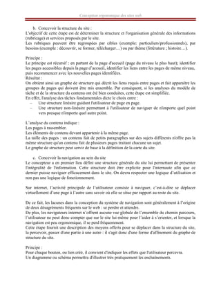Conception ergonomique des sites web
b. Concevoir la structure du site :
L'objectif de cette étape est de déterminer la structure et l'organisation générale des informations
(rubricage) et services proposés par le site.
Les rubriques peuvent être regroupées par cibles (exemple: particuliers/professionnels), par
besoins (exemple : découvrir, se former, télécharger…) ou par thème (littérature ; histoire…).
Principe :
Le principe est récursif : en partant de la page d'accueil (page du niveau le plus haut); identifier
les pages accessibles depuis la page d’accueil, identifier les liens entre les pages de même niveau,
puis recommencer avec les nouvelles pages identifiées.
Résultat :
On obtient ainsi un graphe de structure qui décrit les liens requis entre pages et fait apparaître les
groupes de pages qui doivent être mis ensemble. Par conséquent, si les analyses du modèle de
tâche et de la structure du contenu ont été bien conduites, cette étape est simplifiée.
En effet, l'analyse des tâches fondamentales dicte le choix entre :
– Une structure linéaire guidant l'utilisateur de page en page.
– Une structure non-linéaire permettant à l'utilisateur de naviguer de n'importe quel point
vers presque n'importe quel autre point.
L’analyse du contenu indique :
Les pages à rassembler.
Les éléments de contenu devant appartenir à la même page.
La taille des pages : un contenu fait de petits paragraphes sur des sujets différents n'offre pas la
même structure qu'un contenu fait de plusieurs pages traitant chacune un sujet.
Le graphe de structure peut servir de base à la définition de la carte du site.
c. Concevoir la navigation au sein du site
Le concepteur a en premier lieu défini une structure générale du site lui permettant de présenter
l'intégralité de l'information. Cette structure doit être explicite pour l'internaute afin que ce
dernier puisse naviguer efficacement dans le site. On devra respecter une logique d’utilisation et
non pas une logique de fonctionnement.
Sur internet, l’activité principale de l’utilisateur consiste à naviguer, c’est-à-dire se déplacer
virtuellement d’une page à l’autre sans savoir où elle se situe par rapport au reste du site.
De ce fait, les lacunes dans la conception du système de navigation sont généralement à l’origine
de deux désagréments fréquents sur le web : se perdre et attendre.
De plus, les navigateurs internet n’offrent aucune vue globale de l’ensemble du chemin parcouru,
l’utilisateur ne peut donc compter que sur le site lui-même pour l’aider à s’orienter, et lorsque la
navigation est peu ergonomique, il se perd fréquemment.
Cette étape fournit une description des moyens offerts pour se déplacer dans la structure du site,
la percevoir, passer d'une partie à une autre : il s'agit donc d'une forme d'affinement du graphe de
structure du site.
Principe :
Pour chaque bouton, ou lien créé, il convient d'indiquer les effets que l'utilisateur percevra.
Un diagramme ou schéma permettra d'illustrer très pratiquement les enchaînements.
 