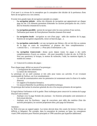 Conception ergonomique des sites web
C'est aussi à ce niveau de la conception que le concepteur doit décider de la pertinence d'une
barre de navigation avec son contenu.
Il existe trois grands types de navigation à prendre en compte :
– La navigation globale : utilise des éléments de navigation qui apparaissent sur chaque
page du site. Ces éléments permettent d'atteindre les sections principales du site, c'est-à-
dire les branches émanant de la racine.
– La navigation parallèle : permet de naviguer entre les sous-sections d’une section,
l'utilisateur peut mener de front plusieurs branches émanant d'un nœud.
– La navigation locale : navigation au sein d'une page : table des matières de la page,
boutons de navigation séquentielle, retour en haut de page…).
– La navigation contextuelle : est une navigation par thèmes; elle est très liée au contenu
de la page en cours de consultation, et propose des liens complémentaires :
« articles liés », « voir aussi », « Pour plus d’information », etc.
– La navigation transversale : donne accès depuis toutes les pages à des outils
complémentaires d’accès au contenu : elle peut rassembler le plan du site, la FAQ (la
foire aux questions), le lexique, le moteur de recherche, l’aide, les mentions légales, le
module de contact.
d. Concevoir le contenu des pages :
Pour chaque page, définir au moyen d’un prototype :
– L’arrangement des informations.
– La nature des interacteurs.
Le prototype est un outil commun et très utile pour toutes ces activités. Il est vivement
recommandé de l'utiliser, car il est simultanément :
– Un outil de communication entre les partenaires (et notamment entre le client et le maître
d'œuvre).
– Un support à l'évaluation formative.
– Un moyen d'identifier les problèmes de faisabilité technique.
Un prototype doit inclure la structure générale du site et les moyens primaires de navigation.
Il s'agit d'attirer l'utilisateur et de le garder. Deux techniques pour concevoir le contenu de la page
d'accueil sont à retenir :
– Analogie avec la page frontale des journaux : les histoires principales sont annoncées et
brièvement décrites.
– Analogie avec les brochures : page de couverture, puis table des matières (liste des
sections principales), les sections proprement dites, puis page de fermeture.
Attention :
Le Web n'est pas un support papier. Les textes doivent donc être courts (la lecture à l'écran est
difficile et fatigante). Par exemple, dans la conception de journaux en ligne, les concepteurs
visent 2500 caractères pour l'histoire principale et 1500 caractères par hyperlien additionnel.
 
