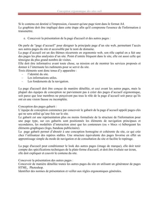 Conception ergonomique des sites web
Si le contenu est destiné à l'impression, s'assurer qu'une page tient dans le format A4.
Le graphiste doit être impliqué dans cette étape afin qu'il comprenne l'essence de l'information à
transmettre.
e. Concevoir la présentation de la page d'accueil et des autres pages :
On parle de “page d’accueil” pour désigner la principale page d’un site web, permettant l’accès
aux autres pages du site et accessible par le nom de domaine.
La page d’accueil est un des thèmes récurrents en ergonomie web, son rôle capital en a fait une
des pages les plus analysées d’un site. Point d’entrée fréquent dans le site, elle est aussi celle qui
témoigne du plus grand nombre de visites.
Elle doit être informative avant toute chose, sa mission est de montrer les services proposés et
donner à l’internaute les rudiments pour se servir du site.
Trois éléments sont donc tenus d’y apparaître :
– l’identité du site.
– Les informations utiles.
– Les fondements de la navigation.
La page d'accueil doit être conçue de manière détaillée, et ceci avant les autres pages, mais la
plupart des équipes de conception ne parviennent pas à créer des pages d’accueil ergonomique,
soit parce que leur membres ne perçoivent pas tous le rôle de la page d’accueil soit parce qu’ils
ont en une vision fausse ou incomplète.
Conception des pages gabarit :
L’équipe de conception commence par concevoir le gabarit de la page d’accueil appelé pages clés
qui ne sera utilisé qu’une fois sur le site.
Le gabarit est une représentation plus ou moins formalisée de la structure de l'information pour
une page type, sur ces gabarits sont positionnés les éléments de navigation principaux et
secondaires, les modalités d’interaction ainsi que les conteneurs (ou « blocs ») hébergeant les
éléments graphiques (logo, bandeau publicitaire).
La page gabarit permet d’aboutir à une conception homogène et cohérente du site, ce qui crée
chez l’utilisateur des repères stables. Une structure équivalente des pages favorise en effet un
apprentissage simple du mode de navigation et de consultation du site et facilite le repérage.
La page d'accueil peut conditionner le look des autres pages (image de marque), elle doit tenir
compte des spécifications techniques de la plate-forme d'accueil, et doit être évaluée sur écran,
elle doit expliquer et couvrir le contenu du site.
Concevoir la présentation des autres pages :
Concevoir de manière détaillée toutes les autres pages du site en utilisant un générateur de pages
HTML, Photoshop.
Identifier des normes de présentation et veiller aux règles ergonomiques générales.
 