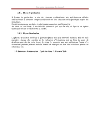 Conception ergonomique des sites web
2.1.4. Phase de production
À l’étape de production, le site est construit conformément aux spécifications définies
antérieurement et en tenant compte des résultats des tests effectués sur les prototypes auprès des
utilisateurs.
On doit s’assurer que les règles et principes de conception sont bien suivis.
Au terme de cette étape, le site doit être quasiment prêt pour la mise en ligne et les aspects
techniques doivent avoir été testés et validés.
2.1.5. Phase d’évaluation
La phase d’évaluation constitue la quatrième phase, mais elle intervient en réalité dans les trois
premières phases, elle consiste en la réalisation d’évaluations tout au long du cycle de
développement du site web, depuis les tests de maquette aux tests utilisateurs finaux. Ces
évaluations peuvent prendre diverses formes et impliquer ou non des utilisateurs (futurs ou
actuels) du site.
2.2. Processus de conception : Cycle de vie en O d'un site Web
 
