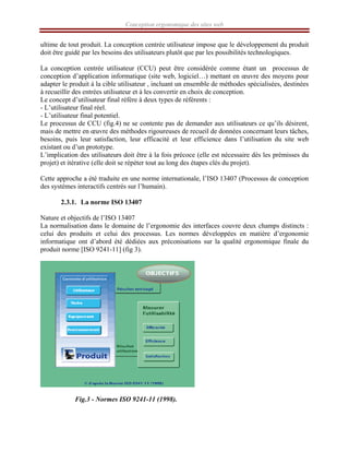 Conception ergonomique des sites web
ultime de tout produit. La conception centrée utilisateur impose que le développement du produit
doit être guidé par les besoins des utilisateurs plutôt que par les possibilités technologiques.
La conception centrée utilisateur (CCU) peut être considérée comme étant un processus de
conception d’application informatique (site web, logiciel…) mettant en œuvre des moyens pour
adapter le produit à la cible utilisateur , incluant un ensemble de méthodes spécialisées, destinées
à recueillir des entrées utilisateur et à les convertir en choix de conception.
Le concept d’utilisateur final réfère à deux types de référents :
- L’utilisateur final réel.
- L’utilisateur final potentiel.
Le processus de CCU (fig.4) ne se contente pas de demander aux utilisateurs ce qu’ils désirent,
mais de mettre en œuvre des méthodes rigoureuses de recueil de données concernant leurs tâches,
besoins, puis leur satisfaction, leur efficacité et leur efficience dans l’utilisation du site web
existant ou d’un prototype.
L’implication des utilisateurs doit être à la fois précoce (elle est nécessaire dès les prémisses du
projet) et itérative (elle doit se répéter tout au long des étapes clés du projet).
Cette approche a été traduite en une norme internationale, l’ISO 13407 (Processus de conception
des systèmes interactifs centrés sur l’humain).
2.3.1. La norme ISO 13407
Nature et objectifs de l’ISO 13407
La normalisation dans le domaine de l’ergonomie des interfaces couvre deux champs distincts :
celui des produits et celui des processus. Les normes développées en matière d’ergonomie
informatique ont d’abord été dédiées aux préconisations sur la qualité ergonomique finale du
produit norme [ISO 9241-11] (fig 3).
Fig.3 - Normes ISO 9241-11 (1998).
 