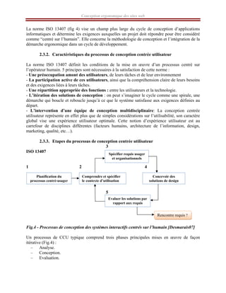 Conception ergonomique des sites web
La norme ISO 13407 (fig 4) vise un champ plus large du cycle de conception d’applications
informatiques et détermine les exigences auxquelles un projet doit répondre pour être considéré
comme “centré sur l’humain”. Elle concerne la méthodologie de conception et l’intégration de la
démarche ergonomique dans un cycle de développement.
2.3.2. Caractéristiques du processus de conception centrée utilisateur
La norme ISO 13407 définit les conditions de la mise en œuvre d’un processus centré sur
l’opérateur humain. 5 principes sont nécessaires à la satisfaction de cette norme :
- Une préoccupation amont des utilisateurs, de leurs tâches et de leur environnement
- La participation active de ces utilisateurs, ainsi que la compréhension claire de leurs besoins
et des exigences liées à leurs tâches.
- Une répartition appropriée des fonctions : entre les utilisateurs et la technologie.
- L’itération des solutions de conception : on peut s’imaginer le cycle comme une spirale, une
démarche qui boucle et reboucle jusqu’à ce que le système satisfasse aux exigences définies au
départ.
- L’intervention d’une équipe de conception multidisciplinaire: La conception centrée
utilisateur représente en effet plus que de simples considérations sur l’utilisabilité, son caractère
global vise une expérience utilisateur optimale. Cette notion d’expérience utilisateur est au
carrefour de disciplines différentes (facteurs humains, architecture de l’information, design,
marketing, qualité, etc…).
2.3.3. Etapes du processus de conception centrée utilisateur
3
ISO 13407
1 2 4
5
Fig.4 - Processus de conception des systèmes interactifs centrés sur l’humain [Desmarais07]
Un processus de CCU typique comprend trois phases principales mises en œuvre de façon
itérative (Fig.4) :
– Analyse.
– Conception.
– Evaluation.
Planification du
processus centré-usager
Comprendre et spécifier
le contexte d’utilisation
Concevoir des
solutions de design
Spécifier requis usager
et organisationnels
Evaluer les solutions par
rapport aux requis
Rencontre requis ?
 