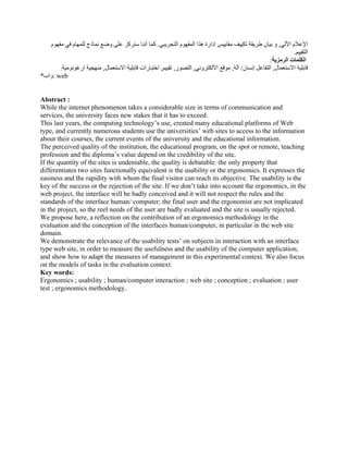 ‫اآللي‬ ‫اإلعالم‬
,
‫التجريبي‬ ‫المفھوم‬ ‫ھذا‬ ‫إدارة‬ ‫مقاييس‬ ‫تكييف‬ ‫طريقة‬ ‫بيان‬ ‫و‬
.
‫مفھوم‬ ‫في‬ ‫للمھام‬ ‫نماذج‬ ‫وضع‬ ‫على‬ ‫سنركز‬ ‫أننا‬ ‫كما‬
‫التقييم‬
.
‫الرمزية‬ ‫الكلمات‬
:
‫االستعمال‬ ‫قابلية‬
,
‫ال‬
‫إنسان‬ ‫تفاعل‬
/
‫آلة‬
,
‫االلكتروني‬ ‫موقع‬
,
‫التصور‬
,
‫تقييم‬
,
‫االستعمال‬ ‫قابلية‬ ‫اختبارات‬
,
‫ارغونومية‬ ‫منھجية‬
.
*‫واب‬: web
Abstract :
While the internet phenomenon takes a considerable size in terms of communication and
services, the university faces new stakes that it has to exceed.
This last years, the computing technology’s use, created many educational platforms of Web
type, and currently numerous students use the universities’ web sites to access to the information
about their courses, the current events of the university and the educational information.
The perceived quality of the institution, the educational program, on the spot or remote, teaching
profession and the diploma’s value depend on the credibility of the site.
If the quantity of the sites is undeniable, the quality is debatable: the only property that
differentiates two sites functionally equivalent is the usability or the ergonomics. It expresses the
easiness and the rapidity with whom the final visitor can reach its objective. The usability is the
key of the success or the rejection of the site. If we don’t take into account the ergonomics, in the
web project, the interface will be badly conceived and it will not respect the rules and the
standards of the interface human/ computer; the final user and the ergonomist are not implicated
in the project, so the reel needs of the user are badly evaluated and the site is usually rejected.
We propose here, a reflection on the contribution of an ergonomics methodology in the
evaluation and the conception of the interfaces human/computer, in particular in the web site
domain.
We demonstrate the relevance of the usability tests’ on subjects in interaction with an interface
type web site, in order to measure the usefulness and the usability of the computer application,
and show how to adapt the measures of management in this experimental context. We also focus
on the models of tasks in the evaluation context.
Key words:
Ergonomics ; usability ; human/computer interaction ; web site ; conception ; evaluation ; user
test ; ergonomics methodology.
 