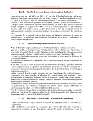 Conception ergonomique des sites web
2.3.3.1. Planifier le processus de conception centrée sur l’utilisateur
La première étape du cycle défini par ISO 13407 est celle de la planification du cycle centré-
utilisateur. Cette étape consiste en premier lieu à bien circonscrire les objectifs globaux du projet
et à établir le lien entre ces objectifs, les exigences utilisateur et les objectifs d’utilisabilité.
Planifier la mise en œuvre du processus de conception consiste à étudier de quelle manière la
CCU peut aider à atteindre les objectifs organisationnels, on doit de plus, choisir le meilleur
moyen d’intégrer les exigences de l’ISO 13407 à un éventuel processus de développement
existant. Cette étape consiste aussi à définir précisément le type de conception choisie, les
méthodes centrées utilisateur qui seront mises en œuvre, les étapes d’implication des utilisateurs,
etc.…
Les avantages de la méthode doivent être connus de l’équipe, notamment le retour sur
investissement, la satisfaction des utilisateurs, l’utilisabilité du système et l’adaptation aux
caractéristiques des opérateurs.
2.3.3.2. Comprendre et spécifier le contexte d’utilisation
Avant de définir les exigences utilisateur, il importe de spécifier le contexte d’utilisation.
Quel est le profil des utilisateurs visés ? Quelles taches vont-ils effectuer avec l’application et
avec quelle fréquence ? Quelles sont les dépendances entre les tâches et les informations qui sont
nécessaires pour les effectuer ? Quelles sont les conditions physiques d’utilisation ? Etc.
Le contexte d’utilisation permet de cerner des informations critiques pour la définition des
exigences utilisateur.
Il s’agit donc de comprendre la population cible et ses caractéristiques, ses buts, ses tâches et ses
environnements.
A cet effet, il s’agit d’abord de décrire les environnements techniques, physiques, ambiants,
sociaux, organisationnels et législatifs. Les contraintes matérielles doivent être identifiées par la
connaissance du parc informatique pour la conception des dispositifs d’entrée et d’affichage en
fonction de ces données.
La base essentielle de cette première étape du cycle c’est l’identification des profils utilisateurs.
L’ergonome doit donc chercher à identifier les caractéristiques des utilisateurs finaux
(connaissances, compétences, fonctions, tâches à accomplir, niveau d’expérience métier et
d’expérience de l’outil informatique, langage, éducation, formation, caractéristiques physiques,
psychologiques, habitudes, aptitudes).
Il existe un bon nombre de méthodes pour aider la spécification du contexte d’utilisation, comme
les questionnaires, les interviews, l’analyse des besoins (focus groups traditionnels ou
électroniques, par exemple sous la forme de forums de discussion).
Pour des projets de refonte, l’analyse des tâches utilisateur permet de comprendre comment les
utilisateurs vont utiliser le système, quelles sont les tâches critiques les plus fréquentes, leurs
importances, durées et niveau de difficulté respectifs.
2.3.3.3. Spécifier les exigences liées à l’utilisateur et à l’organisation
L’étape suivante dans le cycle consiste à spécifier les exigences liées à l’utilisateur et à
l’organisation.
Cette caractérisation des tâches est documentée par l’étape précédente. Les documents de
spécifications consistent en des descriptions précises des profils d’utilisateurs et des cas
 