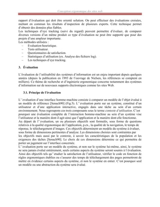 Conception ergonomique des sites web
rapport d’évaluation qui doit être orienté solution. On peut effectuer des évaluations croisées,
mettant en commun les résultats d’inspection de plusieurs experts. Cette technique permet
d’obtenir des données plus fiables.
Les techniques d’eye tracking (suivi du regard) peuvent permettre d’évaluer, de comparer
diverses versions d’un même produit ce type d’évaluation ne peut être supporté que pour des
projets d’une ampleur importante.
Les méthodes utilisées :
– Evaluation heuristique.
– Tests utilisateur.
– Questionnaires de satisfaction.
– Statistiques d’utilisation (ex. Analyse des fichiers log).
– Les techniques d’eye tracking.
3. Évaluation
L’évaluation de l’utilisabilité des systèmes d’information est un enjeu important depuis quelques
années (depuis la publication en 1993 de l’ouvrage de Nielsen, les références se comptent en
milliers). Ce thème de recherche et d’ingénierie ergonomique concerne notamment des systèmes
d’information sur de nouveaux supports électroniques comme les sites Web.
3.1. Principe de l’évaluation
L’´evaluation d’une interface homme-machine consiste à comparer un modèle de l’objet évalué à
un modèle de référence [Senach90] (Fig.5). L’´evaluation porte sur un système, constitué d’un
utilisateur et d’une application interactive, engagés dans une tâche au sein d’un certain
environnement. Nous regroupons ces trois composants sous le terme contexte d’utilisation. C’est
pourquoi une évaluation complète de l’interaction homme-machine au sein d’un système vise
l’utilisateur et la manière dont il agit ainsi que l’application et la manière dont elle fonctionne.
Au départ de l’´evaluation, un ou plusieurs objectifs sont formulés, sous forme de questions
relatives à la qualité ergonomique de l’application, p.ex., la qualité de la navigation, le temps de
réponse, le téléchargement d’images. Ces objectifs déterminent un modèle du système à évaluer,
sous forme de dimensions pertinentes d’analyse. Les dimensions choisies sont contraintes par
les objectifs mais aussi par le contexte, à savoir les caractéristiques de la population et les
exigences des tâches [Senach90]. Le choix de ces dimensions détermine ce qui permettra de
porter un jugement sur l’interface concernée.
L’´evaluation porte sur un modèle du système, et non sur le système lui-même, ainsi, le système
ne sera jamais évalué entièrement, seuls certains aspects du système seront soumis à l´évaluation.
Ainsi des objectifs tels qu’´etudier la satisfaction de l’utilisateur, vérifier le code en fonction de
règles ergonomiques établies ou s’assurer des temps de téléchargement des pages permettront de
mettre en évidence certains aspects du système, et non le système en entier. C’est pourquoi seul
un modèle ou une abstraction du système sera évalué.
 